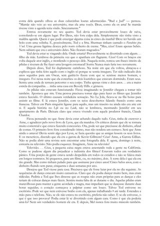 conta dela quando olhou as duas cabecinhas louras adormecidas. "Bud e Jud" — pensou.
"Mamãe não veio ao seu aniversário, mas ela ama vocês. Deus, como ela os ama! Se mamãe
tivesse visto a agenda teria vindo. Sinceramente."
Entrou novamente no seu quarto. Ted devia estar provavelmente louco de raiva,
consolando-se em algum lugar. Por Deus, não fora culpa dela. Simplesmente não tinha visto a
maldita agenda. Quem é que pode enxergar alguma coisa às cinco da manhã? Deve ter havido um
bolo com uma velinha. E, possivelmente, Ted e a Srta. Sherman tinham cantado o Parabéns pra
Você. Uma grossa lágrima desceu pelo rosto coberto de creme. "Mas, céus! Eram apenas bebés.
Nem sabiam que era o aniversário deles. Não ficaram magoados."
Ted devia estar se vingando dela. Onde estaria? Provavelmente se divertindo com algum. . .
filho da mãe. Lembrou da primeira vez que o apanhara em flagrante. Céus! Com os braços em
volta daquele ator inglês, e mordendo o pescoço dele. Naquela noite, tomou um frasco inteiro de
pílulas e tiveram de lhe fazer uma lavagem estomacal! Sorriu Nunca mais faria isso novamente.
Depois disso, Ted foi duplamente carinhoso. Na noite em que ela voltou, abraçou-a e
explicou que tinha feito aquilo com o inglês só porque se sentia inseguro. Ter sido indicado dois
anos seguidos para um Oscar, sem ganhá-lo fizera com que se sentisse menos homem, e
inseguro. Foi nessa noite que ela concebeu os dois lourinhos que estavam dormindo. Eram seus.
Sentiu uma onda de ternura percorrer o seu corpo. Tinha apenas vinte e dois anos. . . era a maior
estrela da companhia. . . tinha uma casa em Beverly Hills. e gémeos.
As pílulas não estavam funcionando. Ficou imaginando se Jennifer chegara a tomar três
também. Apostava que sim. Uma pessoa precisava tomar algo para fazer os filmes que Jennifer
estava fazendo. O último causara verdadeira sensação. No La Jola, ficava-se na fila horas para
assistir ao filme. E lá estava Jennifer, com os seios descobertos falando francês como uma
francesa. Talvez em Paris ninguém ligasse para aquilo, mas um traseiro nu ainda não era arte em
si. E aquela história no Life ou no Look, não se lembrava, mostrando Jennifer em seu
apartamento de Paris. Deixara claro que estava vivendo com aquele produtor francês, Claude
Chardot.
Ficou pensando no que Anne devia estar achando daquilo tudo. Céus, tinha de escrever a
Anne, e agradecer pelo novo livro de Lyon, que ela mandou. Os críticos diziam que ele se tornara
muito comercial e que estava fazendo concessões. Ora, pode ser que precisasse de dinheiro, afinal
de contas. O primeiro livro fora considerado ótimo, mas não rendera um centavo. Será que Anne
ainda o amava? Devia sentir algo por Lyon, se fazia questão que as amigas lessem os seus livros.
E os mexericos, dizendo que ela era a garota de Kevin Gillmore? Céus! Anne, a Garota Gillian.
Não se podia abrir uma revista sem encontrar uma fotografia dela. E agora, domingo à noite,
estrearia na televisão. Não podia esquecer. Imaginem, Anne na televisão!
Televisão. . . Céus, a pequena caixa negra estava assestando toda a gente na Califórnia.
Como se pudesse algum dia prejudicar a indústria dos filmes! Estavam todos em verdadeiro
pânico. Uma porção de gente estava sendo despedida em todos os estúdios e não se falava mais
em longos contratos. Só pequenos, para um filme, ou, no máximo, dois. A sorte dela é que ela era
tão grande. Mas como tinham pulado para que assinasse por cinco anos! Cinco belos anos, com o
dinheiro fluindo sem parar, cinquenta e duas semanas por ano.
Desejou que Ted viesse para casa. Precisava que ele fosse lutar por ela no dia seguinte. As
sequências de dança estavam muito cansativas. Claro que ela podia dançar muito bem, mas eram
ridículas. Pediria a Ted que lhes dissesse que as roupas não eram próprias para as danças e eles
teriam de colocar danças mais fáceis. Sentira muita falta de ar durante o dia. Aquelas pílulas eram
maravilhosas para manter a gente acordada e magra, mas impediam que se dançasse durante duas
horas seguidas; o coração começava a palpitar como um louco. Talvez Ted estivesse no
escritório. Pode ser que nem estivesse brabo com ela, apenas trabalhando • até tarde. Estendeu a
mão para o telefone. Não, se ele não estava no escritório, preferia não saber. E se ele estivesse, o
que é que isso provava? Podia estar lá se divertindo com algum cara. Como é que ela poderia
amá-lo? Nem um verdadeiro homem ele era. E depois, Mel nunca fora muito másculo também.
 