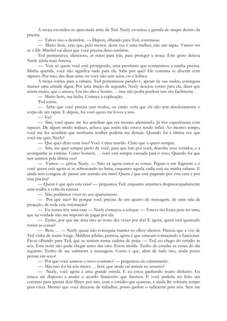 A moça escondeu-se apavorada atrás de Ted. Neely esvaziou a garrafa de uísque dentro da
piscina.
— Talvez isso a desinfete. — Depois, olhando para Ted, continuou:
— Muito bem, vejo que, pelo menos, desta vez é uma mulher, não um rapaz. Vamos ver
se o Dr. Mitchel vai dizer que você precisa disso também.
Ted permaneceu silencioso, as mãos para trás, para proteger a moça. Este gesto deixou
Neely ainda mais furiosa.
— Veja só quem você está protegendo, uma prostituta que contaminou a minha piscina.
Minha querida, você não significa nada para ele. Sabe por quê? Ele costuma se divertir com
rapazes. Por isso, das duas uma: ou você não tem seios, ou é lésbica.
A moça correu para a cabana. Ted permaneceu parado e, apesar de sua nudez, conseguiu
manter uma atitude digna. Por uma fração de segundo, Neely desejou correr para ele, dizer que
sentia muito, que o amava. Era tão alto e bonito. . . mas não podia perdoar isso tão facilmente.
— Muito bem, sua bicha. Comece a explicação.
Ted sorriu.
— Acho que você precisa usar óculos, ou então veria que ela não tem absolutamente o
corpo de um rapaz. E depois, foi você quem me levou a isso.
— Eu?
— Sim, você quase me fez acreditar que era mesmo afeminado. Já tive experiências com
rapazes. De algum modo maluco, achava que assim não estava sendo infiel. Ao mesmo tempo,
você me fez acreditar que nenhuma mulher poderia me desejar. Quando foi a última vez que
você me quis, Neely?
— Que quer dizer com isso? Você é meu marido. Claro que o quero sempre.
— Sim, me quer sempre perto de você, para que lute por você, desenhe seus vestidos, e a
acompanhe às estreias. Como homem. . . você está sempre cansada para o sexo. Quando foi que
nos unimos pela última vez?
— Vamos — gritou Neely. — Não vá agora torcer as coisas. Peguei-o em flagrante e é
você quem está agora aí se refrescando na brisa, enquanto aquela vadia está na minha cabana. E
ainda tem coragem de passar um sermão em mim! Quem é que está pagando por esta casa e por
esta piscina?
— Quem é que quis esta casa? — perguntou Ted, enquanto amarrava despreocupadamente
uma toalha à volta da cintura.
— Não podíamos viver no seu apartamento.
— Por que não? Só porque você precisa de um quarto de massagem, de uma sala de
projeção, de toda esta ostentação?
— Eu nunca tive uma casa — Neely começou a soluçar. — Estava tão louca para ter uma,
que na verdade não me importo de pagar por ela.
— Então, por que me atira isso ao rosto dez vezes por dia? E agora, quem está querendo
torcer as coisas?
— Bem. . . — Neely quase não conseguia manter os olhos abertos. Parecia que a voz de
Ted vinha de muito longe. Malditas pílulas, pensou, agora é que estavam começando a funcionar.
Ficou olhando para Ted, que se sentara numa cadeira de praia. — Ted, eu chego do estúdio às
seis. Esta noite não pude chegar antes das oito. Estou moída. Tenho de estudar as cenas do dia
seguinte. Tenho de me submeter a massagens. Como é que, além de tudo isso, ainda posso
pensar em sexo?
— Por que você assinou o novo contrato? — perguntou ele calmamente.
— Mas isso foi há seis meses. . . Será ,que ainda vai insistir no assunto?
— Neely, você agora é uma grande estrela. E eu estou ganhando muito dinheiro. Eu
estava até disposto a anular o acordo financeiro que fizemos. E você poderia ter feito um
contrato para apenas dois filmes por ano, com o estúdio que quisesse, e ainda lhe sobraria tempo
para viver. Mesmo que você deixasse de trabalhar, posso ganhar o suficiente para nós. Sem me
 