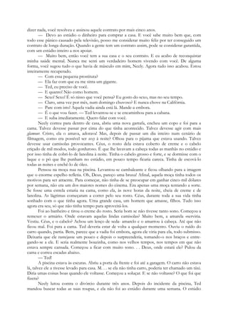 dizer nada, você resolveu e assinou aquele contrato por mais cinco anos.
— Devo ao estúdio o dinheiro para comprar a casa. E você sabe muito bem que, com
todo esse pânico causado pela televisão, posso me considerar muito feliz por ter conseguido um
contrato de longa duração. Quando a gente tem um contrato assim, pode se considerar garantida,
com um estúdio inteiro a nos apoiar.
— Muito bem, então você tem a sua casa e o seu contrato. E eu acabo de reconquistar
minha saúde mental. Nunca me senti um verdadeiro homem vivendo com você. De alguma
forma, você sugou tudo o que havia de másculo em mim, Neely. Agora tudo isso acabou. Estou
inteiramente recuperado.
— Com essa pequena prostituta?
— Ela faz com que eu me sinta um gigante.
— Ted, eu preciso de você.
— E quanto! Não como homem.
— Sexo! Sexo! É só nisso que você pensa? Eu gosto do sexo, mas no seu tempo.
— Claro, uma vez por mês, num domingo chuvoso? E nunca chove na Califórnia.
— Pare com isto! Aquela vadia ainda está lá. Mande-a embora.
— É o que vou fazer. — Ted levantou-se e se encaminhou para a cabana.
— E suba imediatamente. Quero falar com você.
Neely correu para dentro de casa, abriu uma nova garrafa, encheu um copo e foi para a
cama. Talvez devesse passar por cima do que tinha acontecido. Talvez devesse agir com mais
glamour. Cristo, ela o amava, adorava! Mas, depois de passar um dia inteiro num cenário de
filmagem, como era possível ser sexy à noite? Olhou para o pijama que estava usando. Talvez
devesse usar camisolas provocantes. Céus, o rosto dela estava coberto de creme e o cabelo
eriçado de mil modos, todo gorduroso. É que lhe lavavam a cabeça todas as manhãs no estúdio e
por isso tinha de cobri-lo de lanolina à noite. Tinha o cabelo grosso e forte, e se dormisse com o
laque e o pó que lhe punham no estúdio, em pouco tempo ficaria careca. Tinha de escová-lo
todas as noites e enchê-lo de óleo.
Pensou na moça nua na piscina. Levantou-se cambaleante e ficou olhando para a imagem
que o enorme espelho refletia. Oh, Deus, pareço uma bruxa! Afinal, aquela moça tinha todos os
motivos para ser atraente. Para começar, não tinha de se preocupar em ganhar cinco mil dólares
por semana, não era um dos maiores nomes do cinema. Era apenas uma moça tentando a sorte.
Se fosse uma estrela estaria na cama, como ela, às nove horas da noite, cheia de creme e de
lanolina. As lágrimas começaram a correr pelo seu rosto. Céus, durante toda a sua vida tinha
sonhado com o que tinha agora. Uma grande casa, um homem que amasse, filhos. Tudo isso
agora era seu, só que não tinha tempo para aproveitá-los.
Foi ao banheiro e tirou o creme do rosto. Seria bom se não tivesse tanto sono. Começou a
remexer o armário. Onde estavam aquelas lindas camisolas? Muito bem, a amarela «serviria.
Vestiu. Céus, e o cabelo? Achou um lenço de seda- amarelo e o amarrou à cabeça. Até que não
ficou mal. Foi para a cama. Ted deveria estar de volta a qualquer momento. Ouviu o ruído do
carro quando, partia. Bem, parece que a vadia foi embora, agora ele viria para ela, todo submisso.
Deixaria que ele rastejasse um pouco e depois o surpreenderia, tomando-o nos braços e entre-
gando-se a ele. E seria realmente boazinha, como nos velhos tempos, nos tempos em que não
estava sempre cansada. Começou a ficar com muito sono. . . Deus, onde estará ele? Pulou da
cama e correu escadas abaixo.
— Ted!
A piscina estava às escuras. Abriu a porta da frente e foi até a garagem. O carro não estava
lá, talvez ele a tivesse levado para casa. M. . . se ela não tinha carro, poderia ter chamado um táxi.
Diria umas coisas boas quando ele voltasse. Começou a soluçar. E se não voltasse? O que foi que
fizera?
Neely lutou contra o divórcio durante três anos. Depois do incidente da piscina, Ted
mandou buscar todas as suas roupas, e ela não foi ao estúdio durante uma semana. O estúdio
 