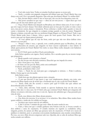 — Você sabe muito bem. Todas as tomadas focalizam apenas os nossos pés.
— Neely, o estúdio está pagando cinquenta mil dólares para que Chuck Martin faça essa
dança com você. Ele é um grande dançarino. Que acha que deveríamos filmar? As orelhas dele?
— Não, deviam filmar a mim! E não os meus pés, não sou tão boa dançarina como ele.
— Não posso acreditar no que ouço — disse ele em tom jocoso. — Quer dizer que você
admite que ele tem mais talento que você?
— Ouça, Chuck Martin tem dançado na Broadway nos últimos trinta anos. E isso é tudo o
que ele é capaz de fazer: dançar. Tem idade suficiente para ser meu pai. Eu tenho só vinte e cinco
anos, mas posso cantar, dançar e interpretar. Posso enfrentar o melhor deles quando se trata de
cantar e interpretar. Sei que ninguém se compara comigo quando se trata de cantar. Ninguém!
Quanto a dançar, concordo que não sou nenhuma Ginger Rogers ou Eleanor Powel. Tudo o que
Chuck Martin pode fazer é dançar. Acho-o quase tão bom quanto Fred Astaire. Mas isso é
motivo para que me façam parecer péssima?
— Se você admite que ele seja tão bom, então por que não nos deixa dedicar cinco
minutos aos seus pés?
— Porque o filme é meu, e aprendi, com a minha primeira peça na Broadway, de uma
grande conhecedora do assunto, que ninguém vai fazer sucesso explorando o meu talento. E
afinal, quem precisa de Chuck Martin? Em todos os meus filmes tenho dançado com bailarinos
sem renome.
— Foi O Chefe quem escolheu Chuck, pessoalmente.
John Stykes apanhou um cigarro, Neely também. Ele o acendeu para ela, ao mesmo tempo
que perguntava:
— Desde quando você começou a fumar?
— No dia em que meu divórcio terminou. Descobri que me impede de comer.
— Não é bom para a voz, Neely.
— Só fumo uns dez por dia. Bem, então está combinado?
O diretor olhou para a empregada,
— Neely, poderíamos falar a sós?
— Claro. — Neely fez um sinal para que a empregada se retirasse. — Pode ir embora,
Shirley. Esteja aqui às sete da manhã.
John Stykes sorriu.
— Ainda bem que não planeja agravar mais a situação.
— E por que deveria? O que quero é que você simplesmente planeje, esta noite, uma
maneira de filmar aquela cena de modo que a focalizada seja eu, não os pés de Chuck Martin.
— Neely, ainda não lhe ocorreu o motivo pelo qual O Chefe não quis utilizar um
desconhecido para esse filme?
— Claro, claro, televisão. Todo mundo se apavora facilmente hoje em dia com essa
palavra. Mas não é o meu caso. Se O Chefe acha que contratar Chuck Martin por cinquenta mil
dólares vai arrasar a televisão, então isso é com ele. Apenas não admitirei que o faça passando por
cima de mim.
— Neely, seus últimos dois filmes deram prejuízo.
— Ora, deixe de conversa. Li as revistas e vi os relatórios. Meu último filme rendeu bruto
quatro milhões, e ainda não foi exibido na Europa.
— Acontece que custou mais de seis milhões.
— E daí? A revista Variedades diz que será o filme de maior renda do ano.
— Claro, e faria com que o estúdio ganhasse uma fortuna com ele, se tivesse custado os
dois milhões e meio do orçamento. O estúdio mantém em segredo as verdadeiras cifras,
ninguém, porém, fez jamais um filme que passasse tanto do orçamento. O Chefe teve receio de
publicar os relatórios, pois os acionistas convocariam imediatamente uma reunião extraordinária.
Por isso, seu novo filme deverá compensar tudo isso. Querida, não se sabe de nenhum filme que
tenha custado seis milhões.
 