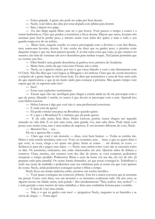 — Estive gripada. A gente não pode ter culpa por ficar doente.
— Neely, você faltou dez dias por estar dopada com pílulas para dormir.
— Sim, e depois tive gripe.
— Eu não dirigi aquele filme, mas sei o que houve. Você passou o tempo a comer e a
tomar barbitúricos. Claro que perdeu a resistência e ficou doente. Depois que sarou, levaram três
semanas para fazê-la perder peso, e mesmo assim você tinha dez quilos a mais e todo o seu
guarda-roupa teve de ser refeito.
— Muito bem, naquela ocasião eu estava preocupada com o divórcio e com San Burns,
meu camera-man favorito, doente. E não venha me dizer que eu ganhei peso, o péssimo corte
daquelas roupas é que me fazia parecer pesada. E aí está outra coisa que exijo, já que estamos no
assunto: eles têm de contratar um novo desenhista para minhas roupas. Ted jamais permitiria que
eu vestisse esse lixo.
— Ellen Small é uma grande desenhista, já ganhou nove prémios da Academia.
— Muito bem, então ela que vista esses Oscars, não a mim.
— Neely, eu a aprecio muito, por isso é que estou falando a você e não diretamente com
O Chefe. Não lhe direi que você largou as filmagens e foi embora. Claro que ele ouvirá mexericos
a respeito de a gente largar às três horas hoje. Eu direi que terminamos a cena de hoje mais cedo
do que esperávamos, e que já era muito tarde para começar a próxima. Mas quanto tempo você
espera que ele vá suportar tudo isso?
— Isso?
— Essas suas explosões sentimentais.
— Escute aqui: não me sacrifiquei para chegar a estrela ainda ter de me preocupar com o
que ele pensa. Quando é estrela, os outros é que devem se preocupar com a ente. Aprendi isso
com Helen Lawson.
— Helen Lawson é algo que você não é: uma profissional consciente.
— E onde está ela agora?
— Ela pode estrelar uma peça na Broadway quando quiser.
— E o que é a Broadway? E o máximo que ela pode querer.
— E ela sabe muito bem disso. Helen Lawson, porém, nunca chegou um segundo
atrasado na vida dela. E só tem uma coisa, uma grande voz, mas sabe disso. Pode tratar com
pouco caso muita coisa, mas é uma mulher de negócios. É um monstro diferente de você, Neely.
— Monstro! Seu. . . seu. . .
Ele riu e apertou-lhe o nariz.
— Claro que você é um monstro — disse, com bom humor. — Todas as estrelas são.
Helen é uma estrela mecânica, uma voz. Você, ao contrário, tem. . . bem, o que eu quero dizer é
que você, às vezes, chega a ser quase um génio. Sente as coisas. . . até demais, às vezes. —
Inclinou-se para ela e pegou suas mãos. -— Neely, uma artista como você não se encontra todos
os dias. Os acionistas, entretanto, não estão interessados em arte. Querem saber de dólares e
centavos. Ouça, menina, nós estamos com dez dias de atraso; se você cooperar, poderemos
recuperar o tempo perdido. Poderemos filmar a cena da boate em um dia, em vez de três. Já
preparei tudo para amanhã. Os extras foram chamados, sei que posso consegui-lo. Trabalharei à
noite nas cenas de multidão e poderemos usar sua substituta para as cenas em que você aparece
de costas. Neely, ainda poderemos conseguir acabar o filme a tempo.
Neely ficou um tempo indecisa; então, mostrou um sorriso metálico.
— Você quase conseguiu me comover, Johnny. Esta foi a maior conversa que já tentaram
me passar. Como você disse, sou um monstro e os monstros conhecem tudo. Há sete anos, se
alguém tivesse me falado assim, teria pulado e
dito imediatamente: "Sim, senhor, sim, senhor" —
e teria gastado o meu traseiro de tanto trabalhar, e faria uma verdadeira fortuna para o estúdio.
— E faria de você uma estrela.
— Sim, e o que eu ganho com isso? — perguntou Neely, enquanto ia ao barzinho e se
servia de uísque. — Toma algo?
 