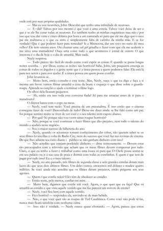 onde está por suas próprias qualidades.
— Mas eu sou neurótica, John. Descobri que tenho uma infinidade de neuroses.
— E~daí? Talvez por isso mesmo é que você é uma estrela. Talvez você deixe de ser o
que é se ele lhe curar todas as neuroses. Eu também tenho as minhas esquisitices mas não é por
isso que vou dar vinte e cinco dólares por hora a um camarada só para que ele me diga que o meu
pai me maltratou e o que eu sinto é simplesmente falta de carinho da minha mãe. E se for
verdade? Que é que poderei fazer para remediar? Ir a Minnesota, dar um soco no nariz do meu
velho? Ele tem oitenta anos. Ou chamar uma call girl grisalha e fazer com que ela me acalente e
me sirva uma mamadeira? Ouça uma coisa: tudo o que aconteceu é jornal de ontem. O que
interessa é o dia de hoje e o dia de amanhã. Mais nada.
Neely suspirou.
— Tudo parece tão fácil do modo como você expõe as coisas. E quando se passa longas
noites sozinha. . . por Deus, como as noites são horríveis! Sabe, John, um psiquiatra enxerga as
coisas de todos os ângulos e a gente sente que é a única pessoa a quem podemos falar. Ele está lá
para nos servir e para nos ajudar. É a única pessoa em quem posso confiar.
John levantou-se.
— Muito bem, então consulte-o esta noite. Mas, Neely, ouça o que eu digo e faça a si
mesma um favor: vamos filmar amanhã a cena da boate e esqueça o que disse sobre o guarda-
roupa. Aprenda as canções e ajude a terminar o filme logo.
Os olhos dela ficaram pequenos.
— Ah, então era isso toda essa conversa fiada? Só para me amaciar antes de ir para o
matadouro?
O diretor bateu com o copo na mesa.
— Neely, você tem razão. Você precisa de um psicanalista. É isso então que o cinema
conseguiu fazer de você? Desconfiada de tudo? Deixe-me dizer ainda: se lhe falei como um pai,
foi porque sentirei muito se tiver de ver você e o seu talento irem esgoto abaixo.
— Por quê? Só porque não vou vestir umas roupas horríveis?
— Não, porque se você continuar a fazer filmes que dão prejuízo, nem todo o talento do
mundo a ajudará neste negócio.
— Sou o maior sucesso de bilheteria do ano.
— Neely, quando os acionistas tomam conhecimento das cifras, não querem saber se os
seus filmes levam filas à volta do Radio City, nem do sucesso que você faz nas revistas de cinema.
De que lhes adianta seu êxito diante i público se não ganham dinheiro com isso?
— Não acredito que estejam perdendo dinheiro — disse teimosamente. — Devem estar
tão preocupados com a televisão que acham que os meus filmes devem compensar por tudo.
Claro, o que eu tenho a fazer é trabalhar como uma louca só para que O Chefe possa sentar-se
em seu palácio ou ir à sua casa de praia e dormir com todas as estrelinhas. E quem é que tem de
pagar por tudo isso? Eu e o meu talento.
— Neely, no ano passado, três filmes de segunda classe e sem grandes estrelas deram mais
lucro do que seus dois últimos filmes. Um deles custou oitocentos mil dólares e rendeu quatro
milhões. Se você ainda não acredita que os filmes deram prejuízos, então pergunte aos seus
agentes.
— Quem é que confia neles? Eles têm de obedecer ao estúdio.
— Então tente, pelo menos, confiar em mim. . .
— Muito bem, digamos que confie em você. Agora, o que quer que eu faça? Que vá
amanhã ao estúdio e que vista aquele vestido que me faz parecer um sorvete de creme?
— Neely, você fica bem com aquele vestido.
— Fico horrível — respondeu ela, servindo-se de mais bebida.
— Não, o que você quer são as roupas de Ted Casablanca. Como você não pode tê-las,
nunca mais ficará satisfeita com nenhuma outra.
— Isso não é verdade. — Neely estava quase chorando. — Agora, parece que estou
 