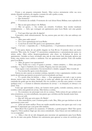 Foram a um pequeno restaurante francês. Allen ouviu-a atentamente sobre sua nova
missão. Quando terminou, ele engoliu o restante do café e pediu a conta.
— Anne, acho que o momento chegou.
— Que momento?
— O momento da verdade. O momento de você deixar Henry Bellamy num esplendor de
glória.
— Mas eu não quero deixar o Sr. Bellamy.
— Mas vai querer, — Seu sorriso era estranho. Confiante. Seus modos mudaram
completamente. — Acho que conseguir um apartamento para Lyon Burke será uma grande
vitória.
— Você quer dizer que sabe de alguém?
Concordou, rindo misteriosamente. Na rua, acenou para um táxi e deu um endereço em
Sutton Place.
— Allen, para onde vamos?
— Ver o novo apartamento de Lyon Burke.
— A esta hora da noite? De quem é esse apartamento, afinal?
— Você verá — respondeu ele. — Tenha paciência. — E permaneceu silencioso o resto da
viagem.
O táxi parou diante de um prédio elegante no East Ri-ver. O porteiro disse um muito
atencioso "Boa noite, Sr. Cooper". O ascensorista cumprimentou e automaticamente parou no
sétimo andar. Allen enfiou despreocupadamente uma chave na fechadura da porta do
apartamento. Acendeu as luzes, revelando uma sala de estar muito bem decorada; apertou um
botão, uma música suave encheu o ambiente. Era um apartamento perfeito. Feito sob medida
para Lyon Burke.
— Allen, de quem é esse apartamento?
— Meu. Venha ver o resto. O quarto é enorme. .. ótimos armários. — Abriu uma porta
corrediça. — Aqui é o banheiro, lá é a cozinha. Pequena, mas tem uma janela.
Anne seguiu-o sem comentários. Era inconcebível: o tímido e apagado Allen vivendo ali.
— Vou mostrar-lhe agora a nota dissonante.
Entrou na sala e puxou as enormes cortinas, expondo à vista o apartamento vizinho e uma
janela tão próxima que parecia ser possível tocá-la estendendo um braço.
— É o ponto triste da história — disse. — Este apartamento tem tudo o que se possa
desejar, menos uma vista bonita. Ainda que eu tenha que admitir que mora aí em frente um
camarada tão gordo que me deixa fascinado. Ele vive sozinho e, em dois anos, jamais o vi comer
qualquer coisa — o homem se alimenta unicamente de cerveja — no desjejum, no almoço e no
jantar. Veja.
Como que aproveitando a deixa, um homem muito gordo, vestindo camiseta, entrou na
cozinha e abriu uma garrafa de cerveja. Allen fechou a cortina.
— Eu costumava me preocupar com ele no começo. Tinha certeza de que acabaria com
uma avitaminose, ou coisa semelhante, mas parece que a tal dieta está lhe fazendo muito bem.
Levou-a ao sofá:
— Que tal? Acha que serve para o Sr. Burke?
— Acho maravilhoso, com o homem gordo e tudo. Mas, Allen, por que desfazer-se de um
apartamento como este?
— Achei um muito melhor. Posso me mudar amanhã mesmo, mas quero que você o veja
primeiro. É importante que você goste dele também.
Bom Deus! Ele ia pedi-la em casamento. O delicado, o gentil pequeno Allen? Não queria
magoá-lo. Talvez pudesse fingir que não estava entendendo. Anne forçou um tom indiferente na
voz ao responder:
— Allen, o fato de ter sido designada para encontrar um apartamento para Lyon Burke
não faz de mim uma perita. Pediram isso unicamente para apressar as coisas no escritório, pois
 