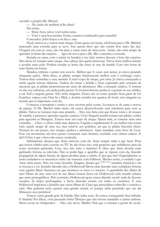 ouvindo o próprio Dr. Mitchel.
— Ah, então ele também já lhe disse?
Ela sorriu.
— Muito bem, talvez você tenha razão.
— Você é uma boa menina. Então, estamos combinados para amanhã?
Concordou. John beijou-a na face e saiu.
Neely sentou-se e tomou mais uísque. Eram quase seis horas, telefonara para o Dr. Mitchel,
marcando uma consulta para as nove. Isso queria dizer que não estaria livre antes das dez.
Chegaria em casa às onze, não iria para a cama antes de meia-noite. Assim, não teria tempo de
aprender as letras das canções. . . ligou de novo para o Dr. Mit e cancelou a consulta.
Sentada na cama, com o jantar na bandeja a seu lado tentava decorar a letra das canções.
Não devia ter tomado tanto uísque. Sua cabeça não queria funcionar. Talvez fosse melhor dormir
e acordar mais cedo. Poderia estudar as letras das cinco às sete da manhã. Com oito horas de
sono ficaria em forma.
Mandou embora o jantar sem tocá-lo. Melhor que fi. casse sem jantar, já estava pesando
cinquenta quilos. Além disso, as pílulas sempre funcionavam melhor com o estômago vazio.
Tomou duas vermelhas e uma amarela. E meio copo de uísque, por cima. Já estava começando a
sentir aquela tontura deliciosa. Acabou de tomar a bebida e ficou esperando pela sensação de
anestesia que as pílulas proporcionavam antes de adormecer. Mas a sensação tardava. A tontura
só não era suficiente, ela ainda podia pensar. E invariavelmente punha-se a pensar na sua solidão,
e em Ted e naquela garota. Não tinha ninguém. Estava tão só como quando fazia parte de Os
Gaúchos, viajava com Char-lie e Dick, e dormia sozinha nos quartos de hotel, sem ninguém no
mundo que se importasse com ela.
Começou a transpirar e sentiu o suor escorrer pelas costas. Levantou-se da cama e trocou
de pijama. O Dr. Mitchel tinha razão: ela estava desenvolvendo uma tolerância para com as
pílulas. Talvez se tomasse mais uma amarela. . . Não, isso faria com que ficasse tonta e de ressaca
de manhã, e precisava aprender aquelas canções. Céus! Naquela manhã tomara três pílulas verdes
para aguentar as filmagens. Tomou mais um copo de uísque. Quem sabe, se tomasse mais uma
vermelha. . . Claro, o efeito vinha mais depressa. Engoliu-a rapidamente! E era melhor não tomar
todo aquele uísque de uma vez, mas tomá-lo aos golinhos, ate que as pílulas fizessem efeito.
Tentaria ler um pouco, isso sempre ajudava a adormecer. Anne mandara outro livro de Lyon.
Esse era novamente um livro pouco comercial, mais literário, recebido com ótimas críticas. E
daí? O fato é que o livro não estava vendendo.
Subitamente, desejou que Anne estivesse com ela. Anne sempre sabia o que fazer. Pena
que tivesse obtido tanto sucesso na TV. Se não fosse isso, teria proposto que trabalhasse para ela
como secretária particular. Céus, isso não seria o máximo? É claro que Anne deveria estar
ganhando fortuna na televisão. Não se podia ligar o aparelho que se topasse com ela, fazendo
propaganda de algum batom, de algum produto para o cabelo. E por que não? Especialmente se
eram verdadeiros os mexericos sobre um romance com Gillmore. Mesmo assim, a verdade é que
Anne tinha classe. Não era como Jennifer. Imagine, diziam que Hollywood
^ mandara chamá-la e ela
se recusava a vir. Jennifer dizendo não a Hollywood! Devia estar fazendo uma verdadeira fortuna
com aqueles filmes franceses em que mostrava os seios e o traseiro. A queridinha dos filmes de
arte! Filmes de arte, uma ova! Se tais filmes fossem feitos em Hollywood, todo mundo acharia
que eram pornográficos. Pelo contrário, Hollywood agora estava ditando moral: nada de decotes
ousados, de beijos prolongados, e havia cláusulas morais em todos os contratos. E essa
Hollywood implorava a Jennifer que viesse filmar ali. Claro que pretendiam cobrir-lhe o traseiro e
tudo. Mas ganharia tanto quanto uma grande estrela, só porque tinha permitido que um dia
filmassem seus peitinhos!
Tomou outro grande gole de bebida. Não tinha sono. Só estava conseguindo ficar bêbada.
E faminta! Por Deus, vivia passando fome! Desejou que não tivesse mandado o jantar embora.
Havia caviar no refrigerador. . . Não, não devia. Maldito Ted, que a ensinara a gostar de caviar.
 