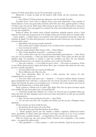 repente, O Chefe queria falar com ela. Ficou pensando o que seria.
Deram-lhe o recado na tarde do dia anterior. Edie Frank, um dos assistentes, dissera,
casualmente:
— Srta. 0'Hara, O Chefe gostaria que almoçasse com ele amanhã. Se puder.
Se puder? Essa é boa! Como se alguém tivesse coisa mais importante a fazer quando O
Chefe chamava. Como essa gente tinha memória curta! Três anos atrás, quando ganhou o Oscar,
O Chefe é que viera até ela. Muito bem, tinha certeza de que esse novo filme poria as coisas nos
seus devidos lugares. Céus, que papel! E as canções! Na certa, seria indicada para mais um Oscar,
se é que não ia ganhá-lo.
Sentou-se diante da enorme mesa colonial americana, tentando parecer jovem e bem
disposta. Era assim que ele gostava de vê-la. Sempre achara que O Chefe devia ter nascido velho.
. . nunca mudava... o cabelo branco em contraste com a pele eternamente bronzeada e cheia de
manchas de fígado. Os olhos dele piscavam e suas pequenas mãos brincavam com os papéis que
estavam sobre a mesa.
— Queridinha, sabe por que mandei chamá-la?
— Não, senhor, mas é sempre um prazer vê-lo. (Conhecia bem o protocolo adequado.)
— Leu os jornais de ontem?
(Oh, céus, aquele prémio: Miss Veneno 1956 — Neely 0'Hara.)
— Não é muito agradável, concorda? — continuou o velho.
— Oh, o senhor sabe como são esses prémios distribuídos pela imprensa — falou Neely,
com uma voz de menininha. — Claro que fiquei sentida ao saber. Toda a gente me disse que não
significa nada. Os jornalistas se reúnem e cada ano escolhem um pato. No ano passado,
escolheram Stewart Lane e, no entanto, ele continua a ser o maior da Twentieth.
— Não, não continua. — A voz ainda era suave e doce. — Ele nunca se recuperou. Todos
os seus filmes deram prejuízo depois da Guerra. Mas é que o contrato dele ainda tem dois anos,
por isso o estúdio está quieto.
— Os meus filmes todos são sucesso de bilheteria.
— Para a bilheteria, sim. Para nós, não.
Neely ficou aborrecida. Bem, de novo a velha conversa dos atrasos, do não-
comparecimento aos ensaios etc.
— Esse novo filme será muito caro — declarou. — Os preços subiram demais. Estamos
agora competindo com a televisão, e as pessoas não vão sair de casa para ver um filme qualquer.
Agora têm diversão de graça em sua própria casa. A televisão não é mais apenas uma caixa de
madeira. Está ficando boa, e vai ficar ainda melhor.
Neely começou a brincar com as unhas. Que diabo! Não fora ela quem inventara aquela
coisa maldita! Ele que fosse gritar com o General Sarnoff!
— Estaremos pondo mais dinheiro em Vivamos esta Noite do que em qualquer filme que
tenha sido feito até hoje. Qualquer atraso será nossa ruína. Sam Jackson já sabe que não poderá
sair do planejamento.
— Sam é um dos meus produtores favoritos — disse Neely.
— Fiz um trato com Sam. Ele vai ganhar mil dólares por dia em que a filmagem estiver
adiantada.
Então ia mesmo ser uma corrida de ratos.
— No primeiro dia de atraso, ele sai do filme.
— Você quer dizer que tirará Sam Jackson de um filme?
— Tirarei qualquer pessoa que não atender a minhas .exigências. Hollywood mudou
muito, queridinha. O último artista que tínhamos sob longo contrato já se foi. O seu contrato
tem ainda um ano, e quando terminar. . . se negociarmos outra vez, não será como antes.
Pode ter certeza que não será, pensou Neely. Formarei uma companhia e terei minhas
ações. .. seu agente lhe explicará tudo.
— Não, queridinha — o velho suspirou —, tudo está mudando. Agora já não posso dizer
 