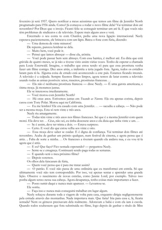 fevereiro já será 1957. Quero notificar a meus acionistas que temos um filme de Jennifer North
programado para 1956 ainda. Como? Já começou a rodar o novo filme dela? Vai terminar dois até
novembro? Por Deus que o invejo. Ficarei feliz se conseguir terminar um até lá. É que vocês não
têm problemas de sindicatos e de televisão. Espere mais alguns anos e verá.
Encerrado o seu conta to com Chardot, pediu uma nova ligação internacional. Neely
esperava pacientemente, ele brincava com um lápis. Bateu o fone com fúria, dizendo:
— Uma demora de vinte minutos!
De repente, pareceu lembrar-se dela.
— Muito bem, você pode ir.
— Pensei que íamos almoçar — disse ela, atónita.
— Você pode passar bem sem almoço. Com essa barrica, é melhor até. Eu diria que está
grávida de quatro meses, se já não a tivesse visto assim várias vezes. Tenho de esperar a chamada
para Louie Esterwald. Imagine, o trabalho que estou tendo só para que essa prostituta venha
fazer um filme comigo. Dez anos atrás, a indústria a teria jogado fora. Agora, todos os estúdios
lutam para tê-la. Alguma coisa de errado está acontecendo a este país. Estamos ficando imorais.
A televisão é a culpada. Sempre fizemos filmes limpos, agora temos de lutar contra a televisão
usando todas as armas possíveis: seios, traseiros, prostitutas francesas. . .
— Ela não é nenhuma prostituta francesa — disse Neely. — É uma garota americana, e
ótima moça. Já moramos juntas.
Ele se interessou imediatamente.
— Você morou com Jennifer North?
— Há onze anos. Estivemos juntas em Tocando as Nuvens. Ela era apenas corista, depois
casou com Tony Polar. Morou aqui na Califórnia.
— Eu me lembro! Ele era casado com uma Jennifer. . . — sacudiu a cabeça. — Não pode
ser a mesma moça. Esta só tem vinte e três anos.
Neely riu amargamente.
— Todas têm vinte e três anos nos filmes franceses. Sei que é a mesma Jennifer com quem
morei. Ela deve ter. . . Céus, não sei, eu tinha dezessete anos e ela dizia que tinha vinte e um. . .
— Se é assim, deve ter trinta e dois. — Estava surpreso.
— Certo. E você diz que estou velha aos vinte e oito.
— Essa moça deve saber se cuidar. E é digna de confiança. Vai terminar dois filmes até
novembro. Acaba de ganhar um prémio qualquer, num festival de cinema, e agora pensa que é
atriz. .. Falta de sorte a minha. . . Os franceses a tiveram quando ela andava nua, e eu vou tê-la
agora que é atriz.
— E eu? Que faço? Fico sentada esperando? — perguntou Neely.
— Sente-se e emagreça. Continuará sendo paga todas as semanas.
— E quando será o meu próximo filme?
— Depois veremos.
Os olhos dela faiscaram de fúria,
— Quem você pensa que é para me tratar assim?
— O patrão. E você não passa de uma ordinária que eu transformei em estrela. Só que
ultimamente você não tem correspondido. Por isso, vai apenas sentar e aprender uma grande
lição. Observe o nascimento de novas estrelas, como Jannie Lord, por exemplo. Talvez isso
ponha algum senso nessa sua cabeça. Agora desapareça, tenho coisas mais importantes a fazer.
— Posso sumir daqui e nunca mais aparecer. — Levantou-se.
Ele sorriu.
— Faça isso e nunca mais conseguirá trabalhar em lugar algum.
Neely soluçou durante toda a viagem de volta para casa, enquanto dirigia negligentemente
pela estrada através das montanhas. Nada importava mais. Que faria? Iria para casa e, lá, ficaria
sentada? Nem os gémeos precisavam dela realmente. Adoravam a babá e com ela iam à escola.
Quando todos soubessem que fora substituída no filme, logo depois de ganhar o título de Miss
 