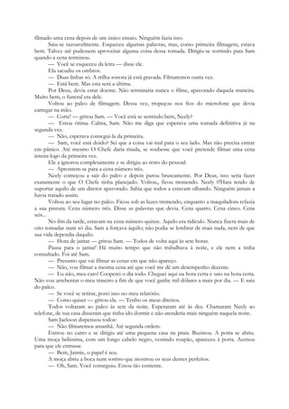 filmado uma cena depois de um único ensaio. Ninguém fazia isso.
Saiu-se razoavelmente. Esqueceu algumas palavras, mas, como primeira filmagem, estava
bem. Talvez até pudessem aproveitar alguma coisa dessa tomada. Dirigiu-se sorrindo para Sam
quando a cena terminou.
— Você se esqueceu da letra — disse ele.
Ela sacudiu os ombros.
— Duas linhas só. A trilha sonora já está gravada. Filmaremos outra vez.
— Está bem. Mas esta será a última.
Por Deus, devia estar doente. Não terminaria nunca o filme, apavorado daquela maneira.
Muito bem, o funeral era dele.
Voltou ao palco de filmagem. Dessa vez, tropeçou nos fios do microfone que devia
carregar na mão.
— Corte! — gritou Sam. — Você está se sentindo bem, Neely?
— Estou ótima. Calma, Sam. Não me diga que esperava uma tomada definitiva já na
segunda vez.
— Não, esperava consegui-la da primeira.
— Sam, você está doido? Sei que a coisa vai mal para o seu lado. Mas não precisa entrar
em pânico. Até mesmo O Chefe daria risada, se soubesse que você pretende filmar uma cena
inteira logo da primeira vez.
Ele a ignorou completamente e se dirigiu ao resto do pessoal:
— Aprontem-se para a cena número três.
Neely começou a sair do palco e depois parou bruscamente. Por Deus, isso seria fazer
exatamente o que O Chefe tinha planejado. Voltou,, ficou tremendo. Neely 0'Hara tendo de
suportar aquilo de um diretor apavorado. Sabia que todos a estavam olhando. Ninguém jamais a
havia tratado assim.
Voltou ao seu lugar no palco. Ficou sob as luzes tremendo, enquanto a maquiladora refazia
a sua pintura. Cena número três. Disse as palavras que devia. Cena quatro. Cena cinco. Cena
seis...
No fim da tarde, estavam na cena número quinze. Aquilo era ridículo. Nunca fizera mais de
oito tomadas num só dia. Sam a forçava àquilo; não podia se lembrar de mais nada, nem de que
sua vida dependia daquilo.
— Hora de jantar — gritou Sam. — Todos de volta aqui às sete horas.
Pausa para o jantar! Há muito tempo que não trabalhava à noite, e ele nem a tinha
consultado. Foi até Sam.
— Presumo que vai filmar as cenas em que não apareço.
— Não, vou filmar a mesma cena até que você me dê um desempenho decente.
— Eu não, meu caro! Cooperei o dia todo. Cheguei aqui na hora certa e saio na hora certa.
Não vou arrebentar o meu traseiro a fim de que você ganhe mil dólares a mais por dia. — E saiu
do palco.
— Se você se retirar, porei isso no meu relatório.
— Como quiser — gritou ela. — Tenho os meus direitos.
Todos voltaram ao palco às sete da noite. Esperaram até às dez. Chamaram Neely ao
telefone, de sua casa disseram que tinha ido dormir e não atenderia mais ninguém naquela noite.
Sam Jackson dispensou todos:
— Não filmaremos amanhã. Até segunda ordem.
Entrou no carro e se dirigiu até uma pequena casa na praia. Buzinou. A porta se abriu.
Uma moça belíssima, com um longo cabelo negro, vestindo roupão, apareceu à porta. Acenou
para que ele entrasse.
— Bem, Jannie, o papel é seu.
A moça abriu a boca num sorriso que mostrou os seus dentes perfeitos.
— Oh, Sam. Você conseguiu. Estou tão contente.
 
