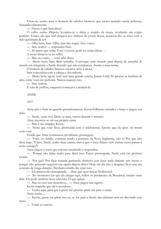 Virou-se, então, para o homem de cabelos brancos, que estava sentado numa poltrona,
fumando calmamente.
— Ouviu o que Sam disse?
O velho sorriu. Depois, levantou-se e abriu o roupão da moça, revelando um corpo
perfeito. Então, ele, que mal chegava aos ombros da jovem deusa, acariciou-lhe os seios com a
mão queimada de sol.
— Olhe bem, Sam. Olhe, mas não toque. Isso é meu.
— Sim, senhor — respondeu Sam.
— Só quero que saiba. Você é jovem, pode ter certas ideias. . .
A moça abraçou-se ao velho.
— Mas eu o amo. . . você sabe disso.
— Muito bem, Sam. Belo trabalho. Convoque todo mundo para depois de amanhã. E
mande um telegrama a Neely dizendo que não compareça. Assine o meu nome.
O homem de cabelos brancos encarou sério a moça.
Sam concordou com a cabeça e foi embora.
— Muito bem, agora você será uma grande estrela, Jannie Lord. Só precisa se lembrar de
uma coisa: você me pertence. Nunca esqueça isso.
— Sim, senhor.
E caiu de joelhos, enquanto começava a acariciá-lo.
ANNE
1957
Anne pôs o fone no gancho pensativamente. Kevin Gillmore estendeu o braço e pegou sua
mão.
— Neely, outra vez? Deite-se aqui, vamos discutir o assunto.
Anne recostou-se em sua própria cama.
— Não é tão simples, Kevin.
— Notei que você ficou aborrecida com o telefonema. Aposto que ela quer. vir morar
com você.
Vendo que Anne continuava em silêncio, prosseguiu:
— Você, no fundo, continua sendo a puritana da Nova Inglaterra, não é? Por que não
disse logo: "Claro, Neely, tenho duas camas, mas é que o meu fulano vem muitas vezes passar a
noite comigo"?
Anne pegou o texto que estivera estudando e respondeu:
— Porque não tinha razão para dizer isso. Estou preocupada. Neely está em péssimo
estado.
— Por quê? Por ficar sentada ganhando dinheiro sem fazer nada durante sete meses e
porque não quiseram negociar sua opção depois disso? Hoje em dia não é desgraça ficar sem um
contrato de longa duração. Nenhum estúdio faz mais isso.
— Ela parecia tão desesperada. . . disse que quer deixar Hollywood.
— No momento em que ela chegar aqui, todos os produtores da Broadway estarão atrás
dela. Ela pode também fazer televisão. O que quiser.
— Mas eu ouvi uns mexericos... — Anne pegou um cigarro.
Kevin impediu que ela o acendesse.
— Venha aqui, para que a gente não precise gritar um para o outro.
Anne sorriu.....
— Kevin, quem vai gritar sou eu, se for para a frente das câmaras sem ter decorado este
texto.
— Usará os cartões.
 