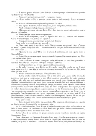 — É melhor quando não uso. Gosto de tê-los lá para segurança; sai muito melhor quando
sei de cor o que estou falando.
— Anne, você gosta mesmo de mim? — perguntou Kevin.
— Gosto muito. — Pôs o texto na cama e esperou pacientemente. Sempre começava
assim.
— Mas não está loucamente apaixonada por mim. Ela sorriu.
— Essa espécie de amor é para os mais jovens, e fica bem para o primeiro amor.
— Ainda está apaixonada por aquele escrevinhador?
— Há muitos anos que não vejo Lyon. Ouvi dizer que está escrevendo roteiros para o
cinema, em Londres.
— Então, por que não se apaixonou por mim?
— Gosto de sua companhia, Kevin. — Apertou-lhe a mão. — Gosto de você na cama.
Gosto de trabalhar para você. Talvez isso seja amor.
— Se eu pedisse que casasse comigo, gostaria mais de mim?
Anne mediu bem as palavras para responder.
— No começo isso teria significado muito. Não gostava de ser apontada como a "garota
de Kevin". Agora o mal já está feito. . . — completou sem emoção; já tinham conversado sobre
isso tantas vezes. . .
— Que mal é esse, afinal? Hoje você é famosa. É conhecida em toda a parte como a
Garota Gillian.
— E, também, como a garota de Kevin. Agora não importa. Mas eu queria tanto um filho.
. . na verdade, ainda quero.
— Anne — ele saiu da cama e começou a andar pelo quarto —, você tem agora trinta e
um anos. Não acha que é um pouco tarde para começar a ter filhos?
— Conheço mulheres que tiveram o primeiro filho aos quarenta.
— Eu tenho cinquenta e sete. Tenho um filho adulto e uma filha casada, que me deu um
neto, agora- com dois anos. Que achariam se me casasse com você e tivéssemos um filho, mais
novo que meu neto?
— Muitos homens se casam tarde e começam família nova.
— Estive casado com Evelyn durante vinte e cinco anos. Que Deus a tenha em paz. E
passei por tudo que se passa quando se tem filhos pequenos: babás, férias de verão, sarampo,
fraldas, e não acho que terei paciência para passar tudo isso de novo. Agora que tenho mais
liberdade e mais dinheiro do que posso gastar, quero ter uma vida fácil, sem responsabilidades, e
uma mulher que esteja também livre para viajar comigo, divertir-se, enfim. Quando estive casado
nunca pudemos nos divertir. Tudo era luta, então. Eu estava começando o meu negócio, Evelyn
só cuidava de criar as crianças. Nunca viajamos além de um fim de semana em Atlantic City, de
vez em quando, mesmo assim ela estava sempre preocupada com as crianças que deixara com a
empregada. Quando as crianças cresceram, e eu prosperei nos negócios, era muito tarde, Evelyn
já estava doente. Passei cinco anos vendo-a morrer cada dia um pouco. Quando fez um ano que
ela tinha morrido, conheci você e soube imediatamente que era a mulher que eu queria.
Anne tentou sorrir.
— Estou contente por você ter me encontrado. Mas uma moça não sonha em ser a garota
de alguém, apenas. Sonha também em ser esposa e mãe.
— Já pensei muito nisso, Anne. Sei que os meus filhos não aprovariam. — Sentando-se na
beira da cama, junto a ela, continuou: — Além disso, acho que assim é melhor; uma vez casada,
você ficará segura de mim e isso não é muito bom.
Kevin voltou à sua cama, e em poucos minutos estava perdido na consulta da página
financeira do Times.
Anne voltou ao texto. Sabia que dentro de alguns meses ele voltaria novamente ao assunto,
e tudo terminaria da mesma, forma. Kevin sentia-se culpado por não se casar com ela, mas, na
verdade, ela já não se importava. Talvez fosse mesmo muito tarde para pensar em crianças. E
 