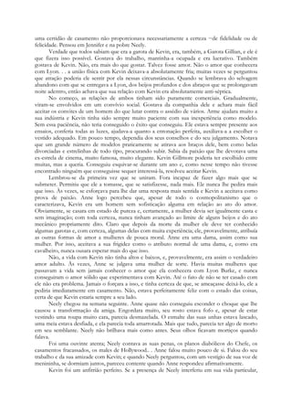 uma certidão de casamento não proporcionava necessariamente a certeza ~de fidelidade ou de
felicidade. Pensou em Jennifer e na pobre Neely.
Verdade que todos sabiam que era a garota de Kevin, era, também, a Garota Gillian, e ele é
que fizera isso possível. Gostava do trabalho, mantinha-a ocupada e era lucrativo. Também
gostava de Kevin. Não, era mais do que gostar. Talvez fosse amor. Não o amor que conhecera
com Lyon. . . a união física com Kevin deixava-a absolutamente fria; muitas vezes se perguntou
que atração poderia ele sentir por ela nessas circunstâncias. Quando se lembrava do selvagem
abandono com que se entregava a Lyon, dos beijos profundos e dos abraços que se prolongavam
noite adentro, então achava que sua relação com Kevin era absolutamente anti-séptica.
No começo, as relações de ambos tinham sido puramente comerciais. Gradualmente,
viram-se envolvidos em um convívio social. Gostava da companhia dele e achara mais fácil
aceitar os convites de um homem do que lutar contra o assédio de vários. Arme ajudara muito a
sua indústria e Kevin tinha sido sempre muito paciente com sua inexperiência como modelo.
Sem essa paciência, não teria conseguido o êxito que conseguiu. Ele estava sempre presente aos
ensaios, conferia todas as luzes, ajudava-a quanto a entonação perfeita, auxiliava-a a escolher o
vestido adequado. Em pouco tempo, dependia dos seus conselhos e do seu julgamento. Notava
que um grande número de modelos praticamente se atirava aos braços dele, bem como belas
divorciadas e estrelinhas de todo tipo, procurando subir. Sabia da paixão que lhe devotava uma
ex-estrela de cinema, muito famosa, muito elegante. Kevin Gillmore poderia ter escolhido entre
muitas, mas a queria. Conseguiu esquivar-se durante um ano e, como nesse tempo não tivesse
encontrado ninguém que conseguisse sequer interessá-la, resolveu aceitar Kevin.
Lembrou-se da primeira vez que se uniram. Fora incapaz de fazer algo mais que se
submeter. Permitiu que ele a tomasse, que se satisfizesse, nada mais. Ele nunca lhe pedira mais
que isso. Às vezes, se esforçava para lhe dar uma resposta mais sentida e Kevin a aceitava como
prova de paixão. Anne logo percebeu que, apesar de todo o cosmopolitanismo que o
caracterizava, Kevin era um homem sem sofisticação alguma em relação ao ato do amor.
Obviamente, se casara em estado de pureza e, certamente, a mulher devia ser igualmente casta e
sem imaginação; com toda certeza, nunca tinham avançado ao limite de alguns beijos e do ato
mecânico propriamente dito. Claro que depois da morte da mulher ele deve ter conhecido
algumas garotas e, com certeza, algumas delas com muita experiência; ele, provavelmente, atribuía
as outras formas de amor a mulheres de pouca moral. Anne era uma dama, assim como sua
mulher. Por isso, aceitava a sua frigidez como o atributo normal de uma dama, e, como era
cavalheiro, nunca ousara esperar mais do que isso.
Não, a vida com Kevin não tinha altos e baixos, e, provavelmente, era assim o verdadeiro
amor adulto. Às vezes, Anne se julgava uma mulher de sorte. Havia muitas mulheres que
passavam a vida sem jamais conhecer o amor que ela conhecera com Lyon Burke, e nunca
conseguiram o amor sólido que experimentava com Kevin. Até o fato de não se ter casado com
ele não era problema. Jamais o forçara a isso, e tinha certeza de que, se ameaçasse deixá-lo, ele a
pediria imediatamente em casamento. Não, estava perfeitamente feliz com o estado das coisas,
certa de que Kevin estaria sempre a seu lado.
Neely chegou na semana seguinte. Anne quase não conseguiu esconder o choque que lhe
causou a transformação da amiga. Engordara muito, seu rosto estava fofo e, apesar de estar
vestindo uma roupa muito cara, parecia desmazelada. O esmalte das suas unhas estava lascado,
uma meia estava desfiada, e ela parecia toda amarrotada. Mais que tudo, parecia ter algo de morto
em seu semblante. Neely não brilhava mais como antes. Seus olhos ficavam mortiços quando
falava.
Foi uma ouvinte atenta; Neely contava as suas penas, os planos diabólicos do Chefe, os
casamentos fracassados, os males de Hollywood.. . Anne falou muito pouco de si. Falou do seu
trabalho e da sua amizade com Kevin; e quando Neely perguntou, com um vestígio de sua voz de
menininha, se dormiam juntos, pareceu contente quando Anne respondeu afirmativamente.
Kevin foi um anfitrião perfeito. Se a presença de Neely interferiu em sua vida particular,
 