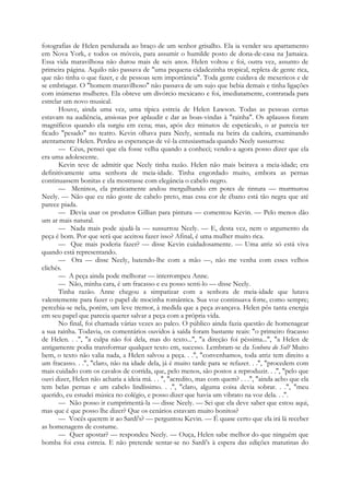 fotografias de Helen pendurada ao braço de um senhor grisalho. Ela ia vender seu apartamento
em Nova York, e todos os móveis, para assumir o humilde posto de dona-de-casa na Jamaica.
Essa vida maravilhosa não durou mais de seis anos. Helen voltou e foi, outra vez, assunto de
primeira página. Aquilo não passava de "uma pequena cidadezinha tropical, repleta de gente rica,
que não tinha o que fazer, e de pessoas sem importância". Toda gente cuidava de mexericos e de
se embriagar. O "homem maravilhoso" não passava de um sujo que bebia demais e tinha ligações
com inúmeras mulheres. Ela obteve um divórcio mexicano e foi, imediatamente, contratada para
estrelar um novo musical.
Houve, ainda uma vez, uma típica estreia de Helen Lawson. Todas as pessoas certas
estavam na audiência, ansiosas por aplaudir e dar as boas-vindas à "rainha". Os aplausos foram
magníficos quando ela surgiu em cena; mas, após dez minutos de espetáculo, o ar parecia ter
ficado "pesado" no teatro. Kevin olhava para Neely, sentada na beira da cadeira, examinando
atentamente Helen. Perdeu as esperanças de vê-la entusiasmada quando Neely sussurrou:
— Céus, pensei que ela fosse velha quando a conheci; vendo-a agora posso dizer que ela
era uma adolescente.
Kevin teve de admitir que Neely tinha razão. Helen não mais beirava a meia-idade; era
definitivamente uma senhora de meia-idade. Tinha engordado muito, embora as pernas
continuassem bonitas e ela mostrasse com elegância o cabelo negro.
— Meninos, ela praticamente andou mergulhando em potes de tintura — murmurou
Neely. — Não que eu não goste de cabelo preto, mas essa cor de ébano está tão negra que até
parece piada.
— Devia usar os produtos Gillian para pintura — comentou Kevin. — Pelo menos dão
um ar mais natural.
— Nada mais pode ajudá-la — sussurrou Neely. — E, desta vez, nem o argumento da
peça é bom. Por que será que aceitou fazer isso? Afinal, é uma mulher muito rica.
— Que mais poderia fazer? — disse Kevin cuidadosamente. — Uma atriz só está viva
quando está representando.
— Ora — disse Neely, batendo-lhe com a mão —, não me venha com esses velhos
clichés.
— A peça ainda pode melhorar — interrompeu Anne.
— Não, minha cara, é um fracasso e eu posso senti-lo — disse Neely.
Tinha razão. Anne chegou a simpatizar com a senhora de meia-idade que lutava
valentemente para fazer o papel de mocinha romântica. Sua voz continuava forte, como sempre;
percebia-se nela, porém, um leve tremor, à medida que a peça avançava. Helen pôs tanta energia
em seu papel que parecia querer salvar a peça com a própria vida.
No final, foi chamada várias vezes ao palco. O público ainda fazia questão de homenagear
a sua rainha. Todavia, os comentários ouvidos à saída foram bastante reais: "o primeiro fracasso
de Helen. . .", "a culpa não foi dela, mas do texto...", "a direção foi péssima...", "a Helen de
antigamente podia transformar qualquer texto em, sucesso. Lembram-se da Senhora do Sol? Muito
bem, o texto não valia nada, a Helen salvou a peça. . .", "convenhamos, toda atriz tem direito a
um fracasso. . .", "claro, não na idade dela, já é muito tarde para se refazer. . .", "procedem com
mais cuidado com os cavalos de corrida, que, pelo menos, são postos a reproduzir. . .", "pelo que
ouvi dizer, Helen não acharia a ideia má. . . ", "acredito, mas com quem? . . .", "ainda acho que ela
tem belas pernas e um cabelo lindíssimo. . .", "claro, alguma coisa devia sobrar. . .", "meu
querido, eu estudei música no colégio, e posso dizer que havia um vibrato na voz dela. . .".
— Não posso ir cumprimentá-la — disse Neely. — Sei que ela deve saber que estou aqui,
mas que é que posso lhe dizer? Que os cenários estavam muito bonitos?
— Vocês querem ir ao Sardi's? — perguntou Kevin. — É quase certo que ela irá lá receber
as homenagens de costume.
— Quer apostar? — respondeu Neely. — Ouça, Helen sabe melhor do que ninguém que
bomba foi essa estreia. E não pretende sentar-se no Sardi's à espera das edições matutinas do
 