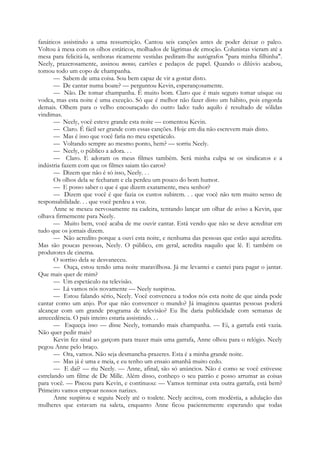 fanáticos assistindo a uma ressurreição. Cantou seis canções antes de poder deixar o palco.
Voltou à mesa com os olhos estáticos, molhados de lágrimas de emoção. Colunistas vieram até a
mesa para felicitá-la, senhoras ricamente vestidas pediram-lhe autógrafos "para minha filhinha".
Neely, prazerosamente, assinou menus, cartões e pedaços de papel. Quando o dilúvio acabou,
tomou todo um copo de champanha.
— Sabem de uma coisa. Sou bem capaz de vir a gostar disto.
— De cantar numa boate? — perguntou Kevin, esperançosamente.
— Não. De tomar champanha. É muito bom. Claro que é mais seguro tomar uísque ou
vodca, mas esta noite é uma exceção. Só que é melhor não fazer disto um hábito, pois engorda
demais. Olhem para o velho encouraçado do outro lado: tudo aquilo é resultado de sólidas
vindimas.
— Neely, você esteve grande esta noite — comentou Kevin.
— Claro. É fácil ser grande com essas canções. Hoje em dia não escrevem mais disto.
— Mas é isso que você faria no meu espetáculo.
— Voltando sempre ao mesmo ponto, hem? — sorriu Neely.
— Neely, o público a adora. . .
— Claro. E adoram os meus filmes também. Será minha culpa se os sindicatos e a
indústria fazem com que os filmes saiam tão caros?
— Dizem que não é só isso, Neely. . .
Os olhos dela se fecharam e ela perdeu um pouco do bom humor.
— E posso saber o que é que dizem exatamente, meu senhor?
— Dizem que você é que fazia os custos subirem. . . que você não tem muito senso de
responsabilidade. . . que você perdeu a voz.
Anne se mexeu nervosamente na cadeira, tentando lançar um olhar de aviso a Kevin, que
olhava firmemente para Neely.
— Muito bem, você acaba de me ouvir cantar. Está vendo que não se deve acreditar em
tudo que os jornais dizem.
— Não acredito porque a ouvi esta noite, e nenhuma das pessoas que estão aqui acredita.
Mas são poucas pessoas, Neely. O público, em geral, acredita naquilo que lê. E também os
produtores de cinema.
O sorriso dela se desvaneceu.
— Ouça, estou tendo uma noite maravilhosa. Já me levantei e cantei para pagar o jantar.
Que mais quer de mim?
— Um espetáculo na televisão.
— Lá vamos nós novamente — Neely suspirou.
— Estou falando sério, Neely. Você convenceu a todos nós esta noite de que ainda pode
cantar como um anjo. Por que não convencer o mundo? Já imaginou quantas pessoas poderá
alcançar com um grande programa de televisão? Eu lhe daria publicidade com semanas de
antecedência. O país inteiro estaria assistindo. . .
— Esqueça isso — disse Neely, tomando mais champanha. — Ei, a garrafa está vazia.
Não quer pedir mais?
Kevin fez sinal ao garçom para trazer mais uma garrafa, Anne olhou para o relógio. Neely
pegou Anne pelo braço.
— Ora, vamos. Não seja desmancha-prazeres. Esta é a minha grande noite.
— Mas já é uma e meia, e eu tenho um ensaio amanhã muito cedo.
— E daí? — riu Neely. — Anne, afinal, são só anúncios. Não é como se você estivesse
estrelando um filme de De Mille. Além disso, conheço o seu patrão e posso arrumar as coisas
para você. — Piscou para Kevin, e continuou: — Vamos terminar esta outra garrafa, está bem?
Primeiro vamos empoar nossos narizes.
Anne suspirou e seguiu Neely até o toalete. Neely aceitou, com modéstia, a adulação das
mulheres que estavam na saleta, enquanto Anne ficou pacientemente esperando que todas
 