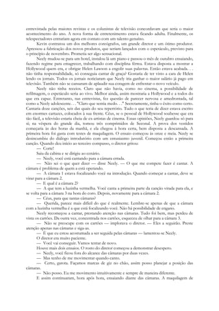entrevistada pelas maiores revistas e os colunistas de televisão concordavam que seria o maior
acontecimento do ano. A nova forma de entretenimento estava ficando adulta. Finalmente, os
telespectadores entrariam agora em contato com um talento genuíno.
Kevin contratou um dos melhores coreógrafos, um grande diretor e um ótimo produtor.
Apressou a fabricação dos novos produtos, que seriam lançados com o espetáculo, previsto para
o princípio de novembro. Prometia ser algo sensacional.
Neely mudou-se para um hotel, instalou lá um piano e passou o mês de outubro ensaiando,
fazendo regime para emagrecer, trabalhando com disciplina férrea. Estava disposta a mostrar a
Hollywood quem era, e obrigar Helen Lawson a engolir suas palavras. Então estava acabada. . .
não tinha responsabilidade, só conseguia cantar de graça? Gostaria de ter visto a cara de Helen
lendo os jornais. Todos os jornais noticiaram que Neely iria ganhar o maior salário já pago em
televisão. Também não se cansaram de aplaudir sua coragem de enfrentar o novo veículo.
Neely não tinha receios. Claro que não havia, como no cinema, a possibilidade de
refilmagem, o espetáculo seria ao vivo. Melhor ainda, assim mostraria a Hollywood e a todos do
que era capaz. Entretanto, nas entrevistas, fez questão de parecer nervosa e amedrontada, tal
como a Neely adolescente. . . "Claro que sentia medo. . ." Secretamente, tinha o êxito como certo.
Cantaria doze canções, seis das quais do seu repertório. Tudo o que teria de dizer estava escrito
em enormes cartazes, colocados à sua frente. Céus, se o pessoal de Hollywood soubesse que era
tão fácil, a televisão estaria cheia de ex-artistas de cinema. Essas opiniões, Neely guardou só para
si; na véspera do grande dia, tomou três comprimidos de Seconal. A prova dos vestidos
começaria às dez horas da manhã, e ela chegou à hora certa, bem disposta a descansada. A
primeira hora foi gasta com testes de maquilagem. O ensaio começou às onze e meia. Neely se
desincumbiu do diálogo introdutório com um entusiasmo juvenil. Começou então a primeira
canção. Quando deu início ao terceiro compasso, o diretor gritou:
— Corte!
Saiu da cabina e se dirigiu ao cenário.
— Neely, você está cantando para a câmara errada.
— Não sei o que quer dizer — disse Neely. — O que me compete fazer é cantar. A
câmara é problema de quem a está operando.
— A câmara 1 estava focalizando você na introdução. Quando começar a cantar, deve se
virar para a câmara 2.
— E qual é a câmara 2?
— A que tem a luzinha vermelha. Você canta a primeira parte da canção virada para ela, e
se volta para a câmara 3 na hora do coro. Depois, novamente para a câmara 2.
— Céus, para que tantas câmaras?
— Querida, parece mais difícil do que é realmente. Lembre-se apenas de que a câmara
com a luzinha vermelha é a que está focalizando você. Não há possibilidade de engano.
Neely recomeçou a cantar, prestando atenção nas câmaras. Tudo foi bem, mas perdeu de
vista os cartões. Da outra vez, concentrada nos cartões, esqueceu de olhar para a câmara 3.
— Não se preocupe com os cartões — implorava o diretor. — Eles a seguirão. Preste
atenção apenas nas câmaras e siga-as.
— É que eu estou acostumada a ser seguida pelas câmaras — lamentou-se Neely.
O diretor era muito paciente.
— Você vai conseguir. Vamos tentar de novo.
Houve mais dois ensaios. O rosto do diretor começou a demonstrar desespero.
— Neely, você ficou fora do alcance das câmaras por duas vezes.
— Mas tenho de me movimentar quando canto.
— Certo, garota. Façamos marcas de giz no chão, assim posso planejar a posição das
câmaras.
— Não posso. Eu me movimento intuitivamente e sempre de maneira diferente.
E assim continuaram, hora após hora, ensaiando diante das câmaras. A maquilagem de
 