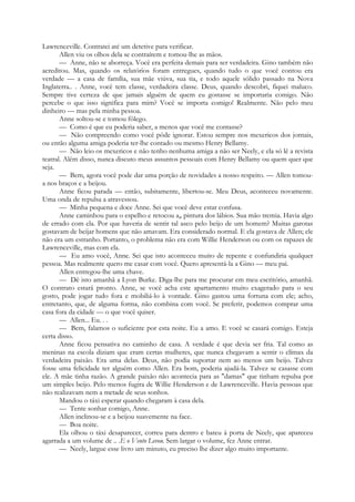 Lawrenceville. Contratei até um detetive para verificar.
Allen viu os olhos dela se contraírem e tomou-lhe as mãos.
— Anne, não se aborreça. Você era perfeita demais para ser verdadeira. Gino também não
acreditou. Mas, quando os relatórios foram entregues, quando tudo o que você contou era
verdade — a casa de família, sua mãe viúva, sua tia, e todo aquele sólido passado na Nova
Inglaterra.. . Anne, você tem classe, verdadeira classe. Deus, quando descobri, fiquei maluco.
Sempre tive certeza de que jamais alguém de quem eu gostasse se importaria comigo. Não
percebe o que isso significa para mim? Você se importa comigo! Realmente. Não pelo meu
dinheiro — mas pela minha pessoa.
Anne soltou-se e tomou fôlego.
— Como é que eu poderia saber, a menos que você me contasse?
— Não compreendo como você pôde ignorar. Estou sempre nos mexericos dos jornais,
ou então alguma amiga poderia ter-lhe contado ou mesmo Henry Bellamy.
— Não leio os mexericos e não tenho nenhuma amiga a não ser Neely, e ela só lê a revista
teatral. Além disso, nunca discuto meus assuntos pessoais com Henry Bellamy ou quem quer que
seja.
— Bem, agora você pode dar uma porção de novidades a nosso respeito. — Allen tomou-
a nos braços e a beijou.
Anne ficou parada — então, subitamente, libertou-se. Meu Deus, aconteceu novamente.
Uma onda de repulsa a atravessou.
— Minha pequena e doce Anne. Sei que você deve estar confusa.
Anne caminhou para o espelho e retocou a# pintura dos lábios. Sua mão tremia. Havia algo
de errado com ela. Por que haveria de sentir tal asco pelo beijo de um homem? Muitas garotas
gostavam de beijar homens que não amavam. Era considerado normal. E ela gostava de Allen; ele
não era um estranho. Portanto, o problema não era com Willie Henderson ou com os rapazes de
Lawrenceville, mas com ela.
— Eu amo você, Anne. Sei que isto aconteceu muito de repente e confundiria qualquer
pessoa. Mas realmente quero me casar com você. Quero apresentá-la a Gino — meu pai.
Allen entregou-lhe uma chave.
— Dê isto amanhã a Lyon Burke. Diga-lhe para me procurar em meu escritório, amanhã.
O contrato estará pronto. Anne, se você acha este apartamento muito exagerado para o seu
gosto, pode jogar tudo fora e mobiliá-lo à vontade. Gino gastou uma fortuna com ele; acho,
entretanto, que, de alguma forma, não combina com você. Se preferir, podemos comprar uma
casa fora da cidade — o que você quiser.
— Allen... Eu. . .
— Bem, falamos o suficiente por esta noite. Eu a amo. E você se casará comigo. Esteja
certa disso.
Anne ficou pensativa no caminho de casa. A verdade é que devia ser fria. Tal como as
meninas na escola diziam que eram certas mulheres, que nunca chegavam a sentir o clímax da
verdadeira paixão. Era uma delas. Deus, não podia suportar nem ao menos um beijo. Talvez
fosse uma felicidade ter alguém como Allen. Era bom, poderia ajudá-la. Talvez se casasse com
ele. A mãe tinha razão. A grande paixão não acontecia para as "damas" que tinham repulsa por
um simples beijo. Pelo menos fugira de Willie Henderson e de Lawrenceville. Havia pessoas que
não realizavam nem a metade de seus sonhos.
Mandou o táxi esperar quando chegaram à casa dela.
— Tente sonhar comigo, Anne.
Allen inclinou-se e a beijou suavemente na face.
— Boa noite.
Ela olhou o táxi desaparecer, correu para dentro e bateu à porta de Neely, que apareceu
agarrada a um volume de .. .E o Vento Levou. Sem largar o volume, fez Anne entrar.
— Neely, largue esse livro um minuto, eu preciso lhe dizer algo muito importante.
 