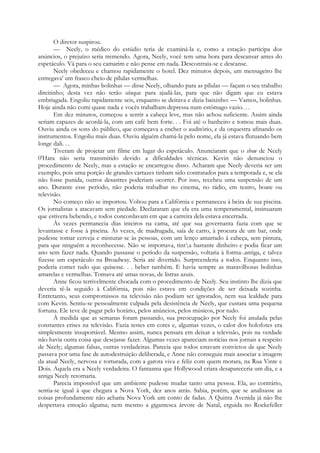 O diretor suspirou.
— Neely, o médico do estúdio teria de examiná-la e, como a estação participa dos
anúncios, o prejuízo seria tremendo. Agora, Neely, você tem uma hora para descansar antes do
espetáculo. Vá para o seu camarim e não pense em nada. Descontraia-se e descanse.
Neely obedeceu e chamou rapidamente o hotel. Dez minutos depois, um mensageiro lhe
entregava' um frasco cheio de pílulas vermelhas.
— Agora, minhas bolinhas — disse Neely, olhando para as pílulas — façam o seu trabalho
direitinho; desta vez não terão uísque para ajudá-las, para que não digam que eu estava
embriagada. Engoliu rapidamente seis, enquanto se deitava e dizia baixinho: — Vamos, bolinhas.
Hoje ainda não comi quase nada e vocês trabalham depressa num estômago vazio. . .
Em dez minutos, começou a sentir a cabeça leve, mas não achou suficiente. Assim ainda
seriam capazes de acordá-la, com um café bem forte. . . Foi até o banheiro e tomou mais duas.
Ouviu ainda os sons do público, que começava a encher o auditório, e da orquestra afinando os
instrumentos. Engoliu mais duas. Ouviu alguém chamá-la pelo nome, ela já estava flutuando bem
longe dali. . .
Tiveram de projetar um filme em lugar do espetáculo. Anunciaram que o show de Neely
0'Hara não seria transmitido devido a dificuldades técnicas. Kevin não denunciou o
procedimento de Neely, mas a estação se encarregou disso. Acharam que Neely deveria ser um
exemplo, pois uma porção de grandes cartazes tinham sido contratados para a temporada e, se ela
não fosse punida, outros desastres poderiam ocorrer. Por isso, recebeu uma suspensão de um
ano. Durante esse período, não poderia trabalhar no cinema, no rádio, em teatro, boate ou
televisão.
No começo não se importou. Voltou para a Califórnia e permaneceu à beira de sua piscina.
Os jornalistas a atacavam sem piedade. Declararam que ela era uma temperamental, insinuaram
que estivera bebendo, e todos concordavam em que a carreira dela estava encerrada.
Às vezes permanecia dias inteiros na cama, até que sua governanta fazia com que se
levantasse e fosse à piscina. Às vezes, de madrugada, saía de carro, à procura de um bar, onde
pudesse tomar cerveja e misturar-se às pessoas, com um lenço amarrado à cabeça, sem pintura,
para que ninguém a reconhecesse. Não se importava, tinta bastante dinheiro e podia ficar um
ano sem fazer nada. Quando passasse o período da suspensão, voltaria à forma-.antiga, e talvez
fizesse um espetáculo na Broadway. Seria até divertido. Surpreenderia a todos. Enquanto isso,
poderia comer tudo que quisesse. . . beber também. E havia sempre as maravilhosas bolinhas
amarelas e vermelhas. Tomava até umas novas, de listras azuis.
Anne ficou terrivelmente chocada com o procedimento de Neely. Seu instinto lhe dizia que
deveria tê-la seguido à Califórnia, pois não estava em condições de ser deixada sozinha.
Entretanto, seus compromissos na televisão não podiam ser ignorados, nem sua lealdade para
com Kevin. Sentiu-se pessoalmente culpada pela desistência de Neely, que custara uma pequena
fortuna. Ele teve de pagar pelo horário, pelos anúncios, pelos músicos, por tudo.
À medida que as semanas foram passando, sua preocupação por Neely foi anulada pelas
constantes crises na televisão. Fazia testes em cores e, algumas vezes, o calor dos holofotes era
simplesmente insuportável. Mesmo assim, nunca pensara em deixar a televisão, pois na verdade
não havia outra coisa que desejasse fazer. Algumas vezes apareciam notícias nos jornais a respeito
de Neely; algumas falsas, outras verdadeiras. Parecia que todos estavam convictos de que Neely
passava por uma fase de autodestruição deliberada, e Anne não conseguia mais associar a imagem
da atual Neely, nervosa e torturada, com a garota viva e feliz com quem morara, na Rua Vinte e
Dois. Aquela era a Neely verdadeira. O fantasma que Hollywood criara desapareceria um dia, e a
antiga Neely retornaria.
Parecia impossível que um ambiente pudesse mudar tanto uma pessoa. Ela, ao contrário,
sentia-se igual à que chegara a Nova York, dez anos atrás. Sabia, porém, que se analisasse as
coisas profundamente não acharia Nova York um conto de fadas. A Quinta Avenida já não lhe
despertava emoção alguma; nem mesmo a gigantesca árvore de Natal, erguida no Rockefeller
 