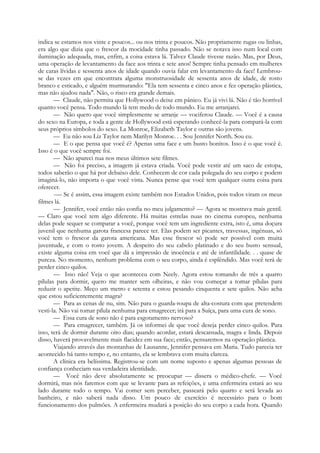 indica se estamos nos vinte e poucos... ou nos trinta e poucos. Não propriamente rugas ou linhas,
era algo que dizia que o frescor da mocidade tinha passado. Não se notava isso num local com
iluminação adequada, mas, enfim, a coisa estava lá. Talvez Claude tivesse razão. Mas, por Deus,
uma operação de levantamento da face aos trinta e sete anos! Sempre tinha pensado em mulheres
de caras lívidas e sessenta anos de idade quando ouvia falar em levantamento da face! Lembrou-
se das vezes em que encontrara alguma monstruosidade de sessenta anos de idade, de rosto
branco e esticado, e alguém murmurando: "Ela tem sessenta e cinco anos e fez operação plástica,
mas não ajudou nada". Não, o risco era grande demais.
— Claude, não permita que Hollywood o deixe em pânico. Eu já vivi lá. Não é tão horrível
quanto você pensa. Todo mundo lá tem medo de todo mundo. Eu me arranjarei.
— Não quero que você simplesmente se arranje — vociferou Claude. — Você é a causa
do sexo na Europa, e toda a gente de Hollywood está esperando conhecê-la para compará-la com
seus próprios símbolos do sexo. La Monroe, Elizabeth Taylor e outras são jovens.
— Eu não sou Liz Taylor nem Marilyn Monroe. . . Sou Jennifer North. Sou eu.
— E o que pensa que você é? Apenas uma face e um busto bonitos. Isso é o que você é.
Isso é o que você sempre foi.
— Não apareci nua nos meus últimos sete filmes.
— Não foi preciso, a imagem já estava criada. Você pode vestir até um saco de estopa,
todos saberão o que há por debaixo dele. Conhecem de cor cada polegada do seu corpo e podem
imaginá-lo, não importa o que você vista. Nunca pense que você tem qualquer outra coisa para
oferecer.
-— Se é assim, essa imagem existe também nos Estados Unidos, pois todos viram os meus
filmes lá.
— Jennifer, você então não confia no meu julgamento? — Agora se mostrava mais gentil.
— Claro que você tem algo diferente. Há muitas estrelas nuas no cinema europeu, nenhuma
delas pode sequer se comparar a você, porque você tem um ingrediente extra, isto é, uma doçura
juvenil que nenhuma garota francesa parece ter. Elas podem ser picantes, travessas, ingénuas, só
você tem o frescor da garota americana. Mas esse frescor só pode ser possível com muita
juventude, e com o rosto jovem. A despeito do seu cabelo platinado e do seu busto sensual,
existe alguma coisa em você que dá a impressão de inocência e até de infantilidade. . . quase de
pureza. No momento, nenhum problema com o seu corpo, ainda é esplêndido. Mas você terá de
perder cinco quilos.
— Isso não! Veja o que aconteceu com Neely. Agora estou tomando de três a quatro
pílulas para dormir, quero me manter sem olheiras, e não vou começar a tomar pílulas para
reduzir o apetite. Meço um metro e setenta e estou pesando cinquenta e sete quilos. Não acha
que estou suficientemente magra?
— Para as cenas de nu, sim. Não para o guarda-roupa de alta-costura com que pretendem
vesti-la. Não vai tomar pílula nenhuma para emagrecer; irá para a Suíça, para uma cura de sono.
— Essa cura de sono não é para esgotamento nervoso?
— Para emagrecer, também. Já os informei de que você deseja perder cinco quilos. Para
isso, terá de dormir durante oito dias; quando acordar, estará descansada, magra e linda. Depois
disso, haverá provavelmente mais flacidez em sua face; então, pensaremos na operação plástica.
Viajando através das montanhas de Lausanne, Jennifer pensava em Maria. Tudo parecia ter
acontecido há tanto tempo e, no entanto, ela se lembrava com muita clareza.
A clínica era belíssima. Registrou-se com um nome suposto e apenas algumas pessoas de
confiança conheciam sua verdadeira identidade.
— Você não deve absolutamente se preocupar — dissera o médico-chefe. — Você
dormirá, mas nós faremos com que se levante para as refeições, e uma enfermeira estará ao seu
lado durante todo o tempo. Vai comer sem perceber, passeará pelo quarto e será levada ao
banheiro, e não saberá nada disso. Um pouco de exercício é necessário para o bom
funcionamento dos pulmões. A enfermeira mudará a posição do seu corpo a cada hora. Quando
 