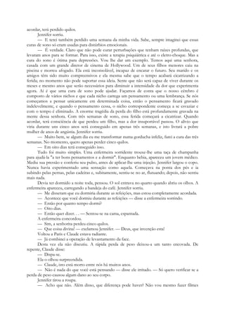 acordar, terá perdido quilos.
Jennifer sorriu.
— E terei também perdido uma semana da minha vida. Sabe, sempre imaginei que essas
curas de sono só eram usadas para distúrbios emocionais.
— É verdade. Claro que não pode curar perturbações que tenham raízes profundas, que
levaram anos para se formar. Para isso, existe a terapia psiquiátrica e até o eletro-choque. Mas a
cura do sono é ótima para depressões. Vou lhe dar um exemplo. Temos aqui uma senhora,
casada com um grande diretor de cinema de Hollywood. Um de seus filhos menores caiu na
piscina e morreu afogado. Ela está inconsolável, incapaz de encarar o futuro. Seu marido e os
amigos têm sido muito compreensivos e ela mesma sabe que o tempo acabará cicatrizando a
ferida; no momento não pode suportar essa ideia. Sente que não será capaz de viver durante os
meses e mesmo anos que serão necessários para diminuir a intensidade da dor que experimenta
agora. Aí é que uma cura de sono pode ajudar. Façamos de conta que o nosso cérebro é
composto de vários nichos e que cada nicho carrega um pensamento ou uma lembrança. Se nós
começamos a pensar unicamente em determinada coisa, então o pensamento ficará gravado
indelevelmente, e quando o pensamento cessa, o nicho correspondente começa a se esvaziar e
com o tempo é eliminado. A enorme tragédia da perda do filho está profundamente gravada na
mente dessa senhora. Com três semanas de sono, essa ferida começará a cicatrizar. Quando
acordar, terá consciência de que perdeu um filho, mas a dor insuportável passou. O alívio que
viria durante uns cinco anos será conseguido em apenas três semanas, e isto livrará a pobre
mulher de anos de angústia. Jennifer sorriu.
— Muito bem, se algum dia eu me transformar numa gorducha infeliz, farei a cura das três
semanas. No momento, quero apenas perder cinco quilos.
— Em oito dias terá conseguido isso.
Tudo foi muito simples. Uma enfermeira sorridente trouxe-lhe uma taça de champanha
para ajudá-la "a ter bons pensamentos e a dormir". Enquanto bebia, apareceu um jovem médico.
Mediu sua pressão e conferiu seu pulso, antes de aplicar-lhe uma injeção. Jennifer largou o copo.
Nunca havia experimentado uma sensação como aquela. Começava na ponta dos pés e ia
subindo pelas pernas, pelas cadeiras e, subitamente, sentiu-se no ar, flutuando; depois, não sentiu
mais nada.
Devia ter dormido a noite toda, pensou. O sol entrava no quarto quando abriu os olhos. A
enfermeira apareceu, carregando a bandeja do café. Jennifer sorriu.
— Me disseram que eu dormiria durante as refeições, mas estou completamente acordada.
— Acontece que você dormiu durante as refeições — disse a enfermeira sorrindo.
— Então por quanto tempo dormi?
— Oito dias.
— Então quer dizer. . . — Sentou-se na cama, espantada.
A enfermeira concordou.
— Sim, a senhorita perdeu cinco quilos.
— Que coisa divina! — exclamou Jennifer. — Deus, que invenção esta!
Voltou a Paris e Claude estava radiante.
— Já combinei a operação de levantamento da face.
Desta vez ela não discutiu. A rápida perda de peso deixou-a um tanto encovada. De
repente, Claude disse:
— Dispa-se.
Ela o olhou surpreendida.
— Claude, isto está morto entre nós há muitos anos.
— Não é nada do que você está pensando — disse ele irritado. — Só quero verificar se a
perda de peso causou algum dano ao seu corpo.
Jennifer tirou a roupa.
— Acho que não. Além disso, que diferença pode haver? Não vou mesmo fazer filmes
 