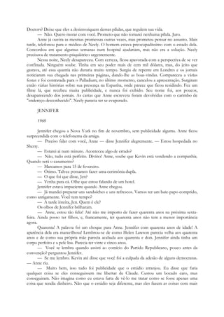 Doctors? Deixe que eles a desintoxiquem dessas pílulas, que regulem sua vida.
— Não. Quero morar com você. Prometo que não tomarei nenhuma pílula. Juro.
Anne já ouvira as mesmas promessas outras vezes, mas prometeu pensar no assunto. Mais
tarde, telefonou para o médico de Neely. O homem estava preocupadíssimo com o estado dela.
Concordou em que algumas semanas num hospital ajudariam, mas não era a solução. Neely
precisava de tratamento psiquiátrico urgentemente.
Nessa noite, Neely desapareceu. Com certeza, ficou apavorada com a perspectiva de se ver
confinada. Ninguém soube. Tinha em seu poder mais de cem mil dólares, mas, do jeito que
gastava, até essa quantia não duraria muito tempo. Surgiu de repente em Londres e os jornais
noticiaram sua chegada nas primeiras páginas, dando-lhe as boas-vindas. Compareceu a várias
festas e foi contratada para o Palladium; no último momento, cancelou a apresentação. Surgiram
então várias histórias sobre sua presença na Espanha, onde parece que ficou residindo. Fez um
filme lá, que recebeu muita publicidade, e nunca foi exibido. Seu nome foi, aos poucos,
desaparecendo dos jornais. As cartas que Anne escrevera foram devolvidas com o carimbo de
"endereço desconhecido". Neely parecia ter se evaporado.
JENNIFER
1960
Jennifer chegou a Nova York no fim de novembro, sem publicidade alguma. Anne ficou
surpreendida com o telefonema da amiga.
— Preciso falar com você, Anne — disse Jennifer alegremente. — Estou hospedada no
Sherry.
— Estarei aí num minuto. Aconteceu algo de errado?
— Não, tudo está perfeito. Divino! Anne, soube que Kevin está vendendo a companhia.
Quando será o casamento?
— Marcamos para 15 de fevereiro.
— Ótimo. Talvez possamos fazer uma cerimónia dupla.
— O que foi que disse, Jen?
— Venha para cá. Olhe que estou falando de um hotel.
Jennifer estava impaciente quando Anne chegou.
— Já mandei preparar uns sanduíches e uns refrescos. Vamos ter um bate-papo comprido,
como antigamente. Você tem tempo?
— A tarde inteira, Jen. Quem é ele?
Os olhos de Jennifer brilharam.
— Anne, estou tão feliz! Até não me importo de fazer quarenta anos na próxima sexta-
feira. Ainda posso ter filhos, e, francamente, ter quarenta anos não tem a menor importância
agora.
Quarenta! A palavra foi um choque para Anne. Jennifer com quarenta anos de idade! A
aparência dela era maravilhosa! Lembrou-se de como Helen Lawson parecia velha aos quarenta
anos e de como sua própria mãe parecia acabada aos quarenta e dois. Jennifer ainda tinha um
corpo perfeito e a pele lisa. Parecia ter vinte e cinco anos.
— Você se lembra quando assisti ao comício do Partido Republicano, pouco antes da
convenção? perguntou Jennifer.
— Se me lembro. Kevin até disse que você foi a culpada da adesão de alguns democratas.
— Anne riu.
— Muito bem, isso tudo foi publicidade que o estúdio arranjou. Eu disse que faria
qualquer coisa se eles conseguissem me libertar de Claude. Custou um bocado caro, mas
conseguiram. Não imagina como eu estava farta de vê-lo me tratar como se fosse apenas uma
coisa que rendia dinheiro. Não que o estúdio seja diferente, mas eles fazem as coisas com mais
 