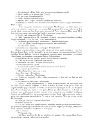 — Eu não largaria o Rhett Butler neste momento por nada deste mundo.
— Neely, você já ouviu falar de Allen Cooper?
— Ei, que é isso, alguma brincadeira?
— Nunca falei mais sério do que agora.
— Quem é Allen Cooper? Este nome significa algo para você?
Neely bocejou e fechou o livro, dobrando cuidadosamente o canto da página para manter o
Rhett no lugar.
— Muito bem, então continuemos a brincadeira. Allen Cooper é um ótimo rapaz com
quem você sai de três a quatro vezes por semana. Pelo que pude observar da minha janela, diria
que ele não é exatamente Cary Grant, mas é aproveitável. Posso voltar para Rhett agora? Ele é
bem mais interessante, e parece que Scarlett não o aprecia de jeito nenhum.
— Então, você nunca ouviu falar de Allen Cooper!
— Não. E por que deveria? Ele trabalha no cinema ou coisa parecida? Conheço um Gary
Cooper e um Jackie Cooper, de Allen Cooper nunca ouvi falar.
— Muito bem, pode voltar para Rhett Butler. — Anne se dirigiu à porta.
— Você está agindo de modo engraçado esta noite. Andou bebendo?
— Não. Eu a vejo amanhã.
Neely concordou com a cabeça e voltou para Rhett e Scarlett.
Deitada no escuro, Anne pensava. Allen não era um pobre agente de seguros — era rico.
Por que deveria ela ter ouvido falar dele? Haveria mais alguma coisa que deveria saber? Como
descobrir? George Bellows, é claro! Se havia alguma coisa que valesse a pena saber a respeito de
Allen Cooper, ou de qualquer outra pessoa, George Bellows saberia.
George Bellows olhou-a surpreso, quando ela entrou em seu escritório.
— Você não devia estar procurando apartamento?
— Posso falar com você, George? É assunto pessoal.
Ele se levantou e fechou a porta.
— É claro. Sente-se. Pode falar à vontade. Tome um pouco de café.
Serviu-o de uma garrafa térmica.
— Muito bem, vamos ver do que se trata.
Anne olhou para o café na xícara.
— George, você conhece Allen Cooper?
— Quem não conhece? — Ele a olhou atentamente. — Ora, não me diga que está
envolvida com ele.
— Eu o conheço. Pelo que sei é bastante rico.
— Rico? — George riu gostosamente. — Moça, deveriam inventar um novo nome para
ele. Gino, seu pai, começou o império. São donos da metade da cidade. Dizem que são sócios até
daquele armador grego milionário. A revista Time trouxe uma reportagem sobre Gino há alguns
anos. Posso conseguir uma cópia, se você quiser. Dizem que a fortuna deles não pode nem ser
avaliada. Havia uma fotografia de Allen também. Único herdeiro de todo o império. Você pode
imaginar que publicidade isso não representou para os dois. Desde então precisa usar todas as
armas para manter as garotas a distância. Por isso, se você encontrou Allen, não o tome a sério.
Ele é um patife.
— Acho que é um bom rapaz — insistiu Anne.
George riu novamente.
— Oh, ele é muito bom superficialmente; no fundo, acredito que seja tão duro quanto o
pai. Já efetuou alguns negócios bastante astuciosos por conta própria; por exemplo, livrou-se de
servir o Exército comprando uma fábrica de pára-quedas.
Anne se levantou.
— Obrigada, George.
— Não há de quê. Posso lhe dar um relatório sobre qualquer lobo mau da cidade. Com a
sua aparência, é capaz de você os encontrar a todos.
 