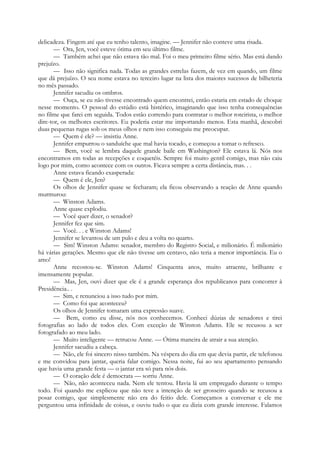 delicadeza. Fingem até que eu tenho talento, imagine. — Jennifer não conteve uma risada.
— Ora, Jen, você esteve ótima em seu último filme.
— Também achei que não estava tão mal. Foi o meu primeiro filme sério. Mas está dando
prejuízo.
— Isso não significa nada. Todas as grandes estrelas fazem, de vez em quando, um filme
que dá prejuízo. O seu nome estava no terceiro lugar na lista dos maiores sucessos de bilheteria
no mês passado.
Jennifer sacudiu os ombros.
— Ouça, se eu não tivesse encontrado quem encontrei, então estaria em estado de choque
nesse momento. O pessoal do estúdio está histérico, imaginando que isso tenha consequências
no filme que farei em seguida. Todos estão correndo para contratar o melhor roteirista, o melhor
dire-tor, os melhores escritores. Eu poderia estar me importando menos. Esta manhã, descobri
duas pequenas rugas sob os meus olhos e nem isso conseguiu me preocupar.
— Quem é ele? — insistiu Anne.
Jennifer empurrou o sanduíche que mal havia tocado, e começou a tomar o refresco.
— Bem, você se lembra daquele grande baile em Washington? Ele estava lá. Nós nos
encontramos em todas as recepções e coquetéis. Sempre foi muito gentil comigo, mas não caiu
logo por mim, como acontece com os outros. Ficava sempre a certa distância, mas. . .
Anne estava ficando exasperada:
— Quem é ele, Jen?
Os olhos de Jennifer quase se fecharam; ela ficou observando a reação de Anne quando
murmurou:
— Winston Adams.
Anne quase explodiu.
— Você quer dizer, o senador?
Jennifer fez que sim.
— Você. . . e Winston Adams!
Jennifer se levantou de um pulo e deu a volta no quarto.
— Sim! Winston Adams: senador, membro do Registro Social, e milionário. É milionário
há várias gerações. Mesmo que ele não tivesse um centavo, não teria a menor importância. Eu o
amo!
Anne recostou-se. Winston Adams! Cinquenta anos, muito atraente, brilhante e
imensamente popular.
— Mas, Jen, ouvi dizer que ele é a grande esperança dos republicanos para concorrer à
Presidência.. .
— Sim, e renunciou a isso tudo por mim.
— Como foi que aconteceu?
Os olhos de Jennifer tomaram uma expressão suave.
— Bem, como eu disse, nós nos conhecemos. Conheci dúzias de senadores e tirei
fotografias ao lado de todos eles. Com exceção de Winston Adams. Ele se recusou a ser
fotografado ao meu lado.
— Muito inteligente — retrucou Anne. — Ótima maneira de atrair a sua atenção.
Jennifer sacudiu a cabeça.
— Não, ele foi sincero nisso também. Na véspera do dia em que devia partir, ele telefonou
e me convidou para jantar, queria falar comigo. Nessa noite, fui ao seu apartamento pensando
que havia uma grande festa — o jantar era só para nós dois.
— O coração dele é democrata — sorriu Anne.
— Não, não aconteceu nada. Nem ele tentou. Havia lá um empregado durante o tempo
todo. Foi quando me explicou que não teve a intenção de ser grosseiro quando se recusou a
posar comigo, que simplesmente não era do feitio dele. Começamos a conversar e ele me
perguntou uma infinidade de coisas, e ouviu tudo o que eu dizia com grande interesse. Falamos
 
