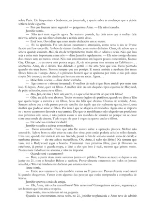 sobre Paris. Ele frequentara a Sorbonne, na juventude, e queria saber as mudanças que a cidade
sofrera desde a guerra.
— Por que fizeram tanto segredo? — perguntou Anne. — Ele não é casado.
Jennifer sorriu.
— Não será mais segredo agora. Na semana passada, fez dois anos que a mulher dele
morreu, achava que não ficaria bem dar a notícia antes disso.
— Está bem. Ouvi dizer que eram muito dedicados um ao outro.
— Só na aparência. Foi um desses casamentos arranjados, como seria o seu se tivesse
ficado em Lawrenceville. Ambos de ótimas famílias, com muito dinheiro. Claro, ele achou que a
amava quando casaram. Mas ela era de temperamento muito frio e odiava o sexo. Não que isso
seja a coisa mais importante entre nós — disse Jennifer rapidamente. — Ele saiu comigo durante
dois meses sem ao menos tentar. Nós nos encontramos em lugares pouco concorridos, Kansas
City, Chicago. . . e eu usava uma peruca negra. Aí, ele veio passar uma semana na Califórnia e. . .
aconteceu. Anne, ele é divino! Tão delicado e gentil. E me ama pelo que sou. Ficou pasmado
quando viu meu busto. Pensou sempre que era postiço. E nunca assistiu a nenhum dos meus
filmes feitos na Europa. Anne, é o primeiro homem que se apaixona por mim, e não pelo meu
corpo. No começo, era tão tímido que hesitava em me tocar. Agora. . .
— Descobriu o sexo — disse Anne sorrindo.
— Age como se o tivesse inventado. O melhor de tudo é que ficou atraído por mim sem
isso. E depois, Anne, quer ter filhos. A mulher dele era um daqueles tipos equinos de Maryland,
de peito achatado, nunca teve filhes.
— Mas, Jen, ele não é bem um jovem, e o que a faz tão certa de que terá filhos?
— Olhe, eu já fiz sete abortos. Todos os meus órgãos são perfeitos; quando eu disse a Win
que queria largar a carreira e ter filhos, ficou tão feliz que chorou. Chorou de verdade, Anne.
Sempre achou que a vida passou por ele sem lhe dar aquilo que ele realmente queria, isto é, uma
mulher que pudesse amar, e filhos. Por isso é que se afogava em trabalho. Agora não se importa
se o nosso casamento destruir a sua carreira. Diz que os republicanos não elegerão um presidente
nos próximos oito anos, e não podem cassar o seu mandato de senador só porque vai se casar
com uma estrela de cinema. Tudo o que ele quer é o que eu quero: um lar e filhos.
— Ele sabe sua verdadeira idade?
Jennifer sacudiu a cabeça concordando.
— Ficou encantado. Claro que não lhe contei sobre a operação plástica. Melhor não
assustá-lo. Achou bom eu não estar na casa dos vinte, pois então poderia achá-lo velho demais.
Uma vez, quando fui visitá-lo em sua fazenda, passei o fim de semana usando rabo de cavalo e
nenhuma pintura — ele me achou maravilhosa. Oh, Anne, é tudo tão divino! Na semana que
vem, irei a Hollywood jogar a bomba. Terminarei meu próximo filme, pois já filmaram os
exteriores, já provei o guarda-roupa, e direi a eles que isso é tudo, mesmo que gritem muito.
Nunca mais trabalharei no cinema, e não me importo.
— Quando será o casamento?
— Bem, a partir dessa noite sairemos juntos em público. Vamos ao teatro e depois a um
jantar no 21, com o Senador Belson e senhora. Provavelmente estaremos em todos os jornais
amanhã, e Win vai timidamente declarar que estamos noivos.
Anne sorriu.
— Então nos veremos lá, nós também vamos ao 21 para cear. Provavelmente você estará
lá quando chegarmos. Vamos com algumas das pessoas que estão comprando a companhia de
Kevin.
Jennifer apertou a mão da amiga.
— Oh, Anne, não acha maravilhoso? Nós vencemos! Conseguimos sucesso, segurança, e
um homem que nos ama e respeita.
Anne sorriu, mas sentiu um nó na garganta.
Quando se encontraram, nessa noite, no 21, Jennifer resplandecia e Anne teve de admitir
 