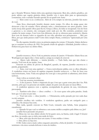 que o Senador Winston Adams tinha uma aparência imponente. Bem alto, cabelos grisalhos, um
porte atlético que sugeria ginástica diária. Jennifer veio à mesa deles para as apresentações
costumeiras, com o senador fazendo questão de ser gentil com Anne:
— Sinto como se já a conhecesse. Além de vê-la sempre na televisão, Jennifer fala muito
de você.
Anne ficou observando Jennifer durante muito tempo. Os olhos da amiga quase não
deixavam a face do senador. Havia adoração neles, e demonstravam um amor genuíno. Anne
sentiu inveja dela quando olhou para Kevin. Graças a Deus, ele tinha se recuperado. Era tão bom
e generoso e, no entanto, não conseguia sentir nada por ele. Do contrário, poderiam estar
casados há muito tempo. Com Lyon fora diferente; ela até se oferecera para sustentá-lo. Queria
ficar com ele durante todos os segundos de sua vida, adivinhar seus pensamentos. . . Mas, por
Deus, por que ainda pensava nele? Como dizia sempre Henry, continuava "apaixonada por uma
imagem.
No dia seguinte, Jennifer estava na primeira página dos jornais. O Senador Adams declarou
que se casariam no começo de 1961. Em grande estado de agitação e felicidade, Jennifer voltou a
Hollywood, para fazer seu último filme.
1961
Jennifer retornou a Nova York na primeira semana de janeiro. O Senador Adams ficou em
Washington por alguns dias e Anne ajudou a amiga na compra do enxoval.
— Quero tudo diferente — insistia Jennifer. — Tudo lindo, mas que não chame a
atenção. Você tem de me ajudar, Anne.
Estavam na cabina de provas da Bergdorf, quando, de repente, Jennifer encostou-se à
parede, perguntando:
— Anne, você tem uma aspirina? — Estava terrivelmente pálida, com os olhos dilatados.
A vendedora correu em busca da aspirina enquanto Jennifer sentava-se. — Pare de fazer essa
cara horrorizante, Anne. Toda essa agitação fez com que o meu período se adiantasse, sinto dores
terríveis.
Anne voltou ao normal e disse:
— Você me assustou mortalmente.
— A dor já passou. Tenho a impressão de que é isso que a gente sente para dar à luz. Pela
amostra, acho que vou procurar um médico adepto do parto sem dor para ter meus filhos.
A vendedora apareceu com a aspirina, acompanhada da gerente da casa, visivelmente
preocupada.
— Também sofro disso — disse a mulher. — Às vezes quase subo pelas paredes. Ainda
bem que é só uma vez por mês.
— Você tem sorte — disse Jennifer. — Ultimamente, tenho passado por isso cada duas
ou três semanas.
Jennifer escolheu três vestidos. A vendedora agradeceu, pediu um autógrafo para a
sobrinha e lhe desejou boa sorte.
Mais tarde, quando estavam na Palm Court, tomando uma bebida, Anne perguntou
casualmente:
— Quando foi que você se submeteu a um exame médico completo pela última vez, Jen?
Jennifer ficou pensando um pouco:
— Deixe-me ver: meu último aborto foi há quatro anos, na Suécia, onde é legal. O doutor
me disse, na ocasião, que eu tinha uma saúde de ferro.
— Bem, acho que deveria fazer um exame. O meu médico é ótimo.
— Sim, talvez eu faça isso.
O Dr. Galen estava muito calmo enquanto preenchia a ficha de Jennifer. O exame interno
terminara e ela estava sentada defronte à mesa do médico.
 