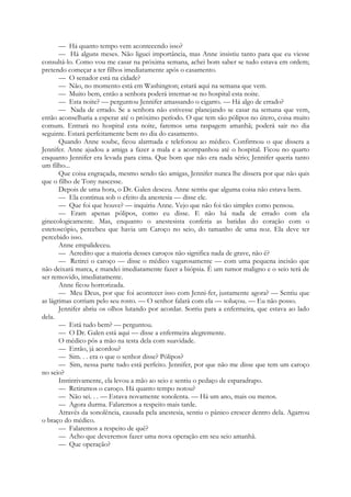 — Há quanto tempo vem acontecendo isso?
— Há alguns meses. Não liguei importância, mas Anne insistiu tanto para que eu viesse
consultá-lo. Como vou me casar na próxima semana, achei bom saber se tudo estava em ordem;
pretendo começar a ter filhos imediatamente após o casamento.
— O senador está na cidade?
— Não, no momento está em Washington; estará aqui na semana que vem.
— Muito bem, então a senhora poderá internar-se no hospital esta noite.
— Esta noite? — perguntou Jennifer amassando o cigarro. — Há algo de errado?
— Nada de errado. Se a senhora não estivesse planejando se casar na semana que vem,
então aconselharia a esperar até o próximo período. O que tem são pólipos no útero, coisa muito
comum. Entrará no hospital esta noite, faremos uma raspagem amanhã; poderá sair no dia
seguinte. Estará perfeitamente bem no dia do casamento.
Quando Anne soube, ficou alarmada e telefonou ao médico. Confirmou o que dissera a
Jennifer. Anne ajudou a amiga a fazer a mala e a acompanhou até o hospital. Ficou no quarto
enquanto Jennifer era levada para cima. Que bom que não era nada sério; Jennifer queria tanto
um filho...
Que coisa engraçada, mesmo sendo tão amigas, Jennifer nunca lhe dissera por que não quis
que o filho de Tony nascesse.
Depois de uma hora, o Dr. Galen desceu. Anne sentiu que alguma coisa não estava bem.
— Ela continua sob o efeito da anestesia — disse ele.
— Que foi que houve? — inquiriu Anne. Vejo que não foi tão simples como pensou.
— Eram apenas pólipos, como eu disse. E não há nada de errado com ela
ginecologicamente. Mas, enquanto o anestesista conferia as batidas do coração com o
estetoscópio, percebeu que havia um Caroço no seio, do tamanho de uma noz. Ela deve ter
percebido isso.
Anne empalideceu.
— Acredito que a maioria desses caroços não significa nada de grave, não é?
— Retirei o caroço — disse o médico vagarosamente — com uma pequena incisão que
não deixará marca, e mandei imediatamente fazer a biópsia. É um tumor maligno e o seio terá de
ser removido, imediatamente.
Anne ficou horrorizada.
— Meu Deus, por que foi acontecer isso com Jenni-fer, justamente agora? — Sentiu que
as lágrimas corriam pelo seu rosto. — O senhor falará com ela — soluçou. — Eu não posso.
Jennifer abriu os olhos lutando por acordar. Sorriu para a enfermeira, que estava ao lado
dela.
— Está tudo bem? — perguntou.
— O Dr. Galen está aqui — disse a enfermeira alegremente.
O médico pôs a mão na testa dela com suavidade.
— Então, já acordou?
— Sim. . . era o que o senhor disse? Pólipos?
— Sim, nessa parte tudo está perfeito. Jennifer, por que não me disse que tem um caroço
no seio?
Instintivamente, ela levou a mão ao seio e sentiu o pedaço de esparadrapo.
— Retiramos o caroço. Há quanto tempo notou?
— Não sei. . . — Estava novamente sonolenta. — Há um ano, mais ou menos.
— Agora durma. Falaremos a respeito mais tarde.
Através da sonolência, causada pela anestesia, sentiu o pânico crescer dentro dela. Agarrou
o braço do médico.
— Falaremos a respeito de quê?
— Acho que deveremos fazer uma nova operação em seu seio amanhã.
— Que operação?
 