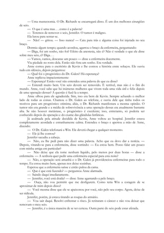 — Uma mastectomia. O Dr. Richards se encarregará disso. É um dos melhores cirurgiões
de seio.
— O que é uma mas. . . como é a palavra?
— Teremos de remover o seio, Jennifer. O tumor é maligno.
Ela lutou para sentar-se.
— Não! — gritou. — Isso nunca! — Caiu para trás e alguma coisa foi injetada no seu
braço.
Dormiu algum tempo; quando acordou, agarrou o braço da enfermeira, perguntando:
— Diga, foi um sonho, não foi? Efeito da anestesia, não é? Não é verdade o que ele disse
sobre meu seio, é? Diga. . .
— Vamos, vamos, descanse um pouco — disse a enfermeira docemente.
Viu piedade no rosto dela. Então não fora um sonho. Era verdade.
Anne correu para o escritório de Kevin e lhe contou a história entre soluços. Ele ouviu
tudo em silêncio, depois perguntou:
— Qual foi o prognóstico do Dr. Galen? Há esperança?
Anne replicou impacientemente:
— Esperança? Então você não entendeu uma palavra do que eu disse?
— Entendi muito bem. Um seio deverá ser removido. É terrível, mas não é o fim do
mundo. Anne, você sabe que há inúmeras mulheres que vivem toda uma vida útil e feliz depois
de uma operação dessas? A questão é fazê-la a tempo.
Anne olhou para ele agradecida. Sim, isso era bem de Kevin. Sempre achando o melhor
lado de todas as coisas. Chamou o Dr. Galen ao telefone, e ouviu dele que tinha todos os
motivos para um prognóstico otimista; aliás, o Dr. Richards manifestara a mesma opinião. O
tumor não era grande e a média de sobrevivência a uma operação dessas era atualmente bastante
alta. Se não houver metástase, o prognóstico é excelente; isso, entretanto, só poderia ser
conhecido depois da operação e do exame das glândulas linfáticas.
Já acalmada pela atitude decidida de Kevin, Anne voltou ao hospital. Jennifer estava
completamente acordada e estranhamente calma. Estendeu o braço e apertou a mão de Anne,
dizendo:
— O Dr. Galen telefonará a Win. Ele deverá chegar a qualquer momento.
— Ele já lhe contou?
Jennifer sacudiu a cabeça.
— Não, eu lhe pedi para não dizer uma palavra. Acho que eu devo dar a notícia. —
Depois, virando-se para a enfermeira, disse sorrindo: — Eu estou bem. Posso falar um pouco
com minha amiga em particular?
— Não deixe que ela tome nenhum líquido, pelo menos por duas horas — disse a
enfermeira. — A senhora quer pedir uma enfermeira especial para esta noite?
— Não, a operação será amanhã e o Dr. Galen já providenciou enfermeiras para todo o
tempo. Eu estou muito bem, apenas nos deixe sozinhas.
Esperou que a enfermeira saísse e então pulou da cama.
— Que é que está fazendo? — perguntou Anne alarmada.
— Saindo daqui imediatamente.
— Jennifer, você está doida? — disse Anne agarrando-a pelo braço.
— Ouça, não vou permitir que me desfigurem. Como teria Win a coragem de se
aproximar de mim depois disso?
— Você mesma disse que ele se apaixonou por você, não pelo seu corpo. Agora, deixe de
ser ridícula.
Jennifer, porém, já estava tirando as roupas do armário.
— Vou sair daqui. Resolvi enfrentar o risco. Já retiraram o câncer e não vou deixar que
removam o meu seio.
— Jennifer, é a única maneira de se ter certeza. Outra parte do seio pode estar afetada.
 
