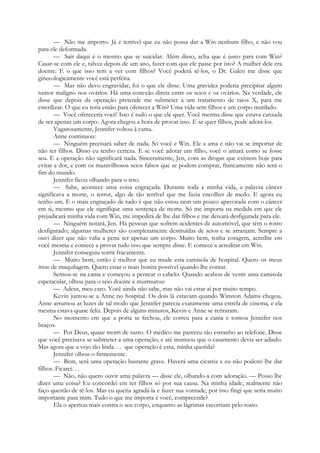 — Não me importo. Já é terrível que eu não possa dar a Win nenhum filho, e não vou
para ele deformada.
— Sair daqui é o mesmo que se suicidar. Além disso, acha que é justo para com Win?
Casar-se com ele e, talvez depois de um ano, fazer com que ele passe por isto? A mulher dele era
doente. E o que isso tem a ver com filhos? Você poderá tê-los, o Dr. Galen me disse que
ginecologicamente você está perfeita.
— Mas não devo engravidar, foi o que ele disse. Uma gravidez poderia precipitar algum
tumor maligno nos ovários. Há uma conexão direta entre os seios e os ovários. Na verdade, ele
disse que depois da operação pretende me submeter a um tratamento de raios X, para me
esterilizar. O que eu teria então para oferecer a Win? Uma vida sem filhos e um corpo mutilado.
— Você ofereceria você! Isso é tudo o que ele quer. Você mesma disse que estava cansada
de ser apenas um corpo. Agora chegou a hora de provar isso. E se quer filhos, pode adotá-los.
Vagarosamente, Jennifer voltou à cama.
Anne continuou:
— Ninguém precisará saber de nada. Só você e Win. Ele a ama e não vai se importar de
não ter filhos. Disso eu tenho certeza. E se você adotar um filho, você o amará como se fosse
seu. E a operação não significará nada. Sinceramente, Jen, com as drogas que existem hoje para
evitar a dor, e com os maravilhosos seios falsos que se podem comprar, francamente não será o
fim do mundo.
Jennifer ficou olhando para o teto.
— Sabe, acontece uma coisa engraçada. Durante toda a minha vida, a palavra câncer
significava a morte, o terror, algo de tão terrível que me fazia encolher de medo. E agora eu
tenho um. E o mais engraçado de tudo é que não estou nem um pouco apavorada com o câncer
em si, mesmo que ele signifique uma sentença de morte. Só me importa na medida em que ele
prejudicará minha vida com Win, me impedirá de lhe dar filhos e me deixará desfigurada para ele.
— Ninguém notará, Jen. Há pessoas que sofrem acidentes de automóvel, que têm o rosto
desfigurado; algumas mulheres são completamente destituídas de seios e se arranjam. Sempre a
ouvi dizer que não valia a pena ser apenas um corpo. Muito bem, tenha coragem, acredite em
você mesma e comece a provar tudo isso que sempre disse. E comece a acreditar em Win.
Jennifer conseguiu sorrir fracamente.
— Muito bem, então é melhor que eu mude esta camisola de hospital. Quero os meus
trecos de maquilagem. Quero estar o mais bonita possível quando lhe contar.
Sentou-se na cama e começou a pentear o cabelo. Quando acabou de vestir uma camisola
espetacular, olhou para o seio doente e murmurou:
— Adeus, meu caro. Você ainda não sabe, mas não vai estar aí por muito tempo.
Kevin juntou-se a Anne no hospital. Os dois lá estavam quando Winston Adams chegou.
Anne arrumou as luzes de tal modo que Jennifer parecia exatamente uma estrela de cinema, e ela
mesma estava quase feliz. Depois de alguns minutos, Kevin e Anne se retiraram.
No momento em que a porta se fechou, ele correu para a cama e tomou Jennifer nos
braços.
— Por Deus, quase morri de susto. O médico me pareceu tão estranho ao telefone. Disse
que você precisava se submeter a uma operação, e até insinuou que o casamento devia ser adiado.
Mas agora que a vejo tão linda. . . que operação é essa, minha querida?
Jennifer olhou-o firmemente.
— Bem, será uma operação bastante grave. Haverá uma cicatriz e eu não poderei lhe dar
filhos. Ficarei. . .
— Não, não quero ouvir uma palavra — disse ele, olhando-a com adoração. — Posso lhe
dizer uma coisa? Eu concordei em ter filhos só por sua causa. Na minha idade, realmente não
faço questão de tê-los. Mas eu queria agradá-la e fazer sua vontade, por isso fingi que seria muito
importante para mim. Tudo o que me importa é você, compreende?
Ela o apertou mais contra o seu corpo, enquanto as lágrimas escorriam pelo rosto.
 
