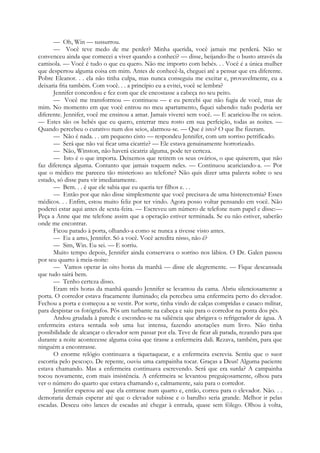 — Oh, Win — sussurrou.
— Você teve medo de me perder? Minha querida, você jamais me perderá. Não se
convenceu ainda que comecei a viver quando a conheci? — disse, beijando-lhe o busto através da
camisola. — Você é tudo o que eu quero. Não me importo com bebés. . . Você é a única mulher
que despertou alguma coisa em mim. Antes de conhecê-la, cheguei até a pensar que era diferente.
Pobre Eleanor. . . ela não tinha culpa, mas nunca conseguiu me excitar e, provavelmente, eu a
deixaria fria também. Com você. . . a princípio eu a evitei, você se lembra?
Jennifer concordou e fez com que ele encostasse a cabeça no seu peito.
— Você me transformou — continuou — e eu percebi que não fugia de você, mas de
mim. No momento em que você entrou no meu apartamento, fiquei sabendo: tudo poderia ser
diferente. Jennifer, você me ensinou a amar. Jamais viverei sem você. — E acariciou-lhe os seios.
— Estes são os bebés que eu quero, enterrar meu rosto em sua perfeição, todas as noites. —
Quando percebeu o curativo num dos seios, alarmou-se. — Que é isto? O que lhe fizeram.
— Não é nada. . . um pequeno cisto — respondeu Jennifer, com um sorriso petrificado.
— Será que não vai ficar uma cicatriz? — Ele estava genuinamente horrorizado.
— Não, Winston, não haverá cicatriz alguma, pode ter certeza.
— Isto é o que importa. Deixemos que retirem os seus ovários, o que quiserem, que não
faz diferença alguma. Contanto que jamais toquem neles. — Continuou acariciando-a. — Por
que o médico me pareceu tão misterioso ao telefone? Não quis dizer uma palavra sobre o seu
estado, só disse para vir imediatamente.
— Bem. . . é que ele sabia que eu queria ter filhos e. . .
— Então por que não disse simplesmente que você precisava de uma histerectomia? Esses
médicos. . . Enfim, estou muito feliz por ter vindo. Agora posso voltar pensando em você. Não
poderei estar aqui antes de sexta-feira. — Escreveu um número de telefone num papel e disse:—
Peça a Anne que me telefone assim que a operação estiver terminada. Se eu não estiver, saberão
onde me encontrar.
Ficou parado à porta, olhando-a como se nunca a tivesse visto antes.
— Eu a amo, Jennifer. Só a você. Você acredita nisso, não é?
— Sim, Win. Eu sei. — E sorriu.
Muito tempo depois, Jennifer ainda conservava o sorriso nos lábios. O Dr. Galen passou
por seu quarto à meia-noite:
— Vamos operar às oito horas da manhã — disse ele alegremente. — Fique descansada
que tudo sairá bem.
— Tenho certeza disso.
Eram três horas da manhã quando Jennifer se levantou da cama. Abriu silenciosamente a
porta. O corredor estava fracamente iluminado; ela percebeu uma enfermeira perto do elevador.
Fechou a porta e começou a se vestir. Por sorte, tinha vindo de calças compridas e casaco militar,
para despistar os fotógrafos. Pôs um turbante na cabeça e saiu para o corredor na ponta dos pés.
Andou grudada à parede e escondeu-se na saliência que abrigava o refrigerador de água. A
enfermeira estava sentada sob uma luz intensa, fazendo anotações num livro. Não tinha
possibilidade de alcançar o elevador sem passar por ela. Teve de ficar ali parada, rezando para que
durante a noite acontecesse alguma coisa que tirasse a enfermeira dali. Rezava, também, para que
ninguém a encontrasse.
O enorme relógio continuava a tiquetaquear, e a enfermeira escrevia. Sentiu que o suor
escorria pelo pescoço. De repente, ouviu uma campainha tocar. Graças a Deus! Alguma paciente
estava chamando. Mas a enfermeira continuava escrevendo. Será que era surda? A campainha
tocou novamente, com mais insistência. A enfermeira se levantou preguiçosamente, olhou para
ver o número do quarto que estava chamando e, calmamente, saiu para o corredor.
Jennifer esperou até que ela entrasse num quarto e, então, correu para o elevador. Não. . .
demoraria demais esperar até que o elevador subisse e o barulho seria grande. Melhor ir pelas
escadas. Desceu oito lances de escadas até chegar à entrada, quase sem fôlego. Olhou à volta,
 