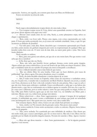 espetacular. Assinou, em seguida, um contrato para fazer um filme em Hollywood.
Estava novamente na crista da onda.
NEELY
1961
Neely jogava descuidadamente roupas dentro de uma mala e dizia:
— Vou comprar roupas novas lá. Céus, deixei uma quantidade enorme na Espanha. Será
que posso deixar alguma coisa aqui com você?
— Deverei estar casada antes da sua volta, Neely, e, como planejamos viajar, talvez eu
alugue o apartamento.
— Bem, então vou levar tudo. Pareço uma cigana, com coisas esparramadas por toda
parte. É bom que tenha acontecido isso, eu já estava me sentindo entediada. Anne, o que foi que
aconteceu ao dinheiro de Jennifer?
— Vai todo para a mãe dela. Henry descobriu que o testamento apresentado por Claude
era falso; assim mesmo ele ganhará cinquenta por cento na reapresentação de qualquer filme que
Jennifer tenha feito com ele. O resto será da mãe dela, na maior parte peles e jóias. Não havia
muito dinheiro.
Neely sacudiu os ombros.
— Bem, para uma garota sem talento, até que ela se saiu muito bem. Por que motivo você
acha que ela se suicidou?
— Já lhe disse que não sei, Neely.
— Bem, não acho que Jennifer tivesse qualquer doença, como muita gente imagina.
Alguns acham que estava tuberculosa e já ouvi até boatos de que tinha um câncer incurável. Acho
que a verdadeira razão do seu suicídio foi porque ela estava começando a envelhecer.
— Isso é ridículo! Jennifer estava mais linda do que nunca.
— Mas seu último filme foi uma bomba. Claro que vai fazer dinheiro, por causa da
publicidade "que obteve agora. Ela estava decadente, essa é a verdade.
— Neely, ela tinha decidido abandonar o cinema depois de se casar.
— Sim, li todas essas lorotas na Espanha, sobre como ela encontrou o verdadeiro amor,
etc, etc. Cá para nós, o senador não é exatamente um Rock Hudson. Quando era jovem, e casada
com Tony, aborreceu-se de ficar o dia todo sentada à beira de uma piscina. Não, o que eu acho é
que não teve forças para enfrentar a realidade. Estava envelhecendo e sabia que a sua beleza não
duraria muito, e que não se conformaria em se dedicar apenas ao senador. Por isso, fez o que fez.
Já o meu caso é diferente, pois eu tenho talento e tanto faz que esteja gorda ou magra, bonita ou
feia. Olhe para Helen Lawson; agora que já não tem mais voz, vai trabalhar em filmes para a
televisão. Mesmo sem voz, sobreviverá, porque tem talento.
— Helen sobreviverá — disse Anne vagarosamente — porque é incapaz de ter qualquer
emoção. A infelicidade que sente é como a infelicidade de uma criança, que pode ser remediada
com um brinquedo novo. Mas quem tem voz, mesmo você, deve cuidar dela.
Três semanas depois, Neely voltou. Estava em um estado bem próximo ao colapso.
— Anne, minha voz! No terceiro dia da gravação sumiu. Não posso mais cantar!
Anne tentou acalmá-la. Coisas assim aconteciam a todos os cantores. Depois, havia ótimos
médicos de garganta.
— Não, estou acabada. Fui examinada por uma infinidade de médicos. Eles dizem que
não tenho nada, que a causa é psicológica, que são os meus nervos. Mas não é isso. Deus está me
punindo por ter falado de Jennifer daquela maneira. Tiveram de cancelar o filme. Agora é mesmo
o fim.
-— Deus não age dessa maneira — disse Anne pacientemente. — Se há alguém punindo
alguém é você mesma.
 