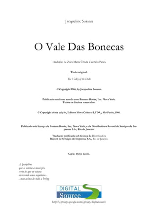 Jacqueline Susann
O Vale Das Bonecas
Tradução de Zora Maria Úrsula Valêncio Pesek
Título original:
The Valley of the Dolls
© Copyright 1966, by Jacqueline Susann.
Publicado mediante acordo com Bantam Books, Inc. Nova York.
Todos os direitos reservados.
© Copyright desta edição, Editora Nova Cultural LTDA., São Paulo, 1986.
Publicado sob licença da Bantam Books, Inc, Nova York, e da Distribuidora Record de Serviços de Im-
prensa S.A., Rio de Janeiro.
Tradução publicada sob licença da Distribuidora
Record de Serviços de Imprensa S.A., Rio de Janeiro.
Capa: Three Lions.
A Josephine
que se sentou a meus pés,
certa de que eu estava
escrevendo uma sequência...
. mas acima de tudo a Irving
http://groups.google.com/group/digitalsource
 
