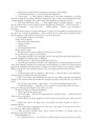 — Rua Sessenta e Dois, Oeste. O apartamento pertence a Anne Welles.
— A estrela de televisão? — A voz já não era mais impessoal.
— Claro, claro. . . — Neely deixou o telefone cair e seus olhos começaram a se fechar.
Esforçou-se para abri-los. Deus, arruinara os lençóis de Anne, o braço estava dependurado sobre
o tapete dourado, manchado. Céus, nunca mais Anne permitiria que morasse com ela.
— Por favor, telefonista, corra. . . — Todo aquele sangue e ninguém aparecia. . . mas ela
não iria morrer. Não se morre quando se pode raciocinar tão claramente. . . Estou com sono. . .
não estou morrendo. . . estou com sono. . . malditas pílulas. . . Agora é que começaram a
funcionar.
Neely abriu e fechou os olhos rapidamente. O cheiro era de hospital. Isso queria dizer que
ela estava viva. A sirena da ambulância. . . abriu os olhos de novo. Anne estava sentada do outro
lado do quarto, ao lado de Kevin. Levantou-se e veio para perto dela.
— Neely, graças a Deus, você acordou.
Neely sorriu levemente.
— Sinto muito pelo apartamento. . .
— Esqueça-se disso.
— Onde estou?
— No Hospital Park North.
Neely franziu o nariz.
— Por que não me levaram ao Doctor? Ouvi dizer que é divino.
Kevin atravessou o quarto e a interrompeu:
— Ouça aqui, mocinha. Você tem muita sorte de estar aqui. Sabe para onde queriam levá-
la quando chegamos ao apartamento? Ao Bellevue.
— Só faltava isso! — disse Neely, lutando para sen-tar-se.
— Foi sorte que tivéssemos resolvido ir até o apartamento de Anne; ela queria ver se você
estava bem. Quando chegamos lá, encontramos uma ambulância e a polícia. E estavam prontos
para levá-la ao Bellevue; há uma lei que os obriga a levar para lá todos os que tentam o suicídio.
Depois, essas pessoas são mantidas lá durante um certo tempo, para ficar sob observação.
— Céus!
— Foi Kevin quem salvou a situação — disse Anne. — Apontou para o copo quebrado e
insistiu para que considerassem tudo um acidente.
— Sim, e tive de fazer uma distribuição de notas de vinte dólares, para que concordassem
comigo. E não tivemos tempo de escolher um hospital; veio para o mais próximo, seu estado era
crítico.
— Eu não queria me suicidar — disse Neely. — Os jornais noticiaram alguma coisa?
— Na primeira página — respondeu Anne, sentando-se numa cadeira perto da cama. —
Neely, nós temos que fazer alguma coisa sobre a sua vida.
Os olhos de Neely se encheram de lágrimas.
— Fazer o quê? Já não posso cantar.
— Está tudo aqui — disse Kevin, apontando para a própria cabeça. — Não há nada de
errado com a, sua garganta.
— Então diga isso à minha garganta. Eu quero cantar, estou pronta para cantar, mas não
posso.
— Muito bem: dentro de alguns dias você poderá sair deste hospital. E depois? —
perguntou Kevin.
— Não voltarei para o apartamento de Anne, não se preocupe. Vou morar num hotel —
disse Neely, os olhos cheios de lágrimas.
— Mas não pode continuar assim, Neely, vivendo de pílulas e de bebida. Talvez da
próxima vez não tenha tanta sorte.
Neely espreguiçou-se.
— Se eu pudesse dormir. . . mas dormir de verdade, digamos, por uma semana. Aí tenho
 