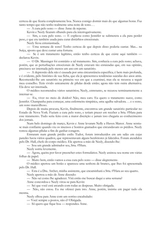 certeza de que ficaria completamente boa. Nunca consigo dormir mais do que algumas horas. Faz
tanto tempo que não tenho realmente uma noite de sono. . .
— A cura pelo sono — disse Anne de repente.
Kevin e Neely ficaram olhando para ela interrogativamente.
— Sim, a cura pelo sono. — E explicou como Jennifer se submetera a ela para perder
peso, e que era também usada para curar distúrbios emocionais.
Neely ficou entusiasmada.
— Uma semana de sono! Tenho certeza de que depois disso poderia cantar. Mas... na
Suíça, aposto que deve custar uma fortuna.
— Se é um tratamento legítimo, então tenho certeza de que existe aqui também —
declarou Kevin.
— O Dr. Massinger foi contrário a tal tratamento. Sim, conhecia a cura pelo sono; achava,
porém, que as perturbações emocionais de Neely estavam tão enraizadas que, em sua opinião,
precisava ser internada pelo menos um ano em um sanatório.
— A depressão dela não é causada por uma circunstância específica; é bem mais profunda,
e é evidente, pelo histórico de sua ficha, que ela já apresentava tendências suicidas dez anos atrás.
Recomendei-lhe um sanatório na primeira vez em que a examinei, mas ela se recusou a seguir
meu conselho. Tem vivido unicamente de pílulas desde então; agora não tem outra alternativa.
Ela deve ser internada.
O médico recomendou vários sanatórios; Neely, entretanto, se recusou terminantemente a
internar-se.
— Eu, viver no meio de doidos? Não, meu caro. Eu quero o tratamento suave, como
Jennifer. Champanha para começar, uma enfermeira simpática, uma agulha salvadora. . . e o sono,
um sono maravilhoso.
Depois de muita procura, Kevin, finalmente, encontrou um grande sanatório particular no
Estado de Nova York. Faziam a cura pelo sono, e teriam prazer em receber a Srta. 0'Hara para
esse tratamento. Tudo seria feito com a maior discrição e jamais isso chegaria ao conhecimento
dos jornais.
Num belo domingo de março, Kevin e Anne levaram Nelly a Haven Manor. Anne sentiu-
se mais confiante quando viu os imensos e bonitos gramados que circundavam os prédios. Neely
tomou algumas pílulas a fim de ganhar coragem.
Entraram num grande prédio estilo Tudor, foram introduzidos em um salão em cujas
paredes havia vários quadros, que representavam alguns benfeitores já falecidos. Foram atendidos
pelo Dr. Hall, chefe do corpo médico. Ele apertou a mão de Neely, dizendo-lhe:
— Sou um grande admirador seu, Srta. 0'Hara.
Neely sorriu levemente.
— Agora, queira por favor preencher estes formulários. Neely assinou seu nome em várias
folhas de papel.
— Muito bem, então vamos a essa cura pelo sono — disse alegremente.
O médico apertou um botão e apareceu uma senhora de branco, que lhes foi apresentada
pelo Dr. Hall.
— Esta é a Dra. Archer, minha assistente, que encaminhará a Srta. 0'Hara ao seu quarto.
Neely apertou a mão de Anne dizendo:
— Não sei como lhe agradecer. Virá então me buscar daqui a uma semana?
Anne concordou e Neely virou-se para Kevin:
— Sei que você está arcando com todas as despesas. Muito obrigada.
— Não, não estou. Eu me ofereci para isto. Anne, porém, insistiu em pagar tudo ela
mesma.
Neely olhou para Anne com um sorriso encabulado:
— Você sempre a postos, não é? Obrigada.
— Só quero que fique boa — respondeu Anne.
 