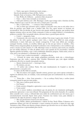 — Tudo o que quero é dormir por muito tempo. . .
Saiu da sala apoiada no braço da Dra. Archer.
Quando Anne se levantou, o Dr. Hall apressou-se a dizer:
— Srta. Welles, Sr. Gillmore. . . podemos falar um pouco?
— Claro — disse Anne sentando-se novamente.
— Falei pelo telefone com o Dr. Massinger e tenho aqui comigo todo o histórico da Srta.
0'Hara. Sabemos que a cura do sono não será a solução para o caso dela.
— Mas, o senhor disse. . . — começou Anne embaraçada.
— Sim, eu disse que estávamos aptos a aplicar a cura pelo sono, mas eu não tinha visto a
ficha da paciente nem falado com o médico dela. Por isso, agora mesmo eu hesitaria em
recomendá-la. Não há dúvidas de que haveria uma grande melhora aparente, que poderia durar
algumas semanas, talvez um mês. Então começaria a voltar aos antigos hábitos e, eventualmente,
poderia se suicidar. Ela é um grande talento, devemos fazer o possível para salvá-la.
— Como? — perguntou Anne.
— Certamente, não com curas de sono e pílulas. Esta moça é agora uma viciada. O vício
das pílulas é tão sério quanto qualquer outro vício, e muito mais difícil de curar, porque
infelizmente é muito fácil para um viciado consegui-las. É bem mais difícil, por exemplo,
conseguir heroína, cocaína, ou morfina. Sabem que no dia em que tentou se suicidar, a Srta.
0'Hara tomou cinquenta pílulas de dormir? Conferimos com o farmacêutico e este confirmou que
aviara a receita na noite anterior. E o Dr. Massinger nunca as receitou; cada receita era assinada
por um médico diferente. O vidro de pílulas estava vazio quando ela foi encontrada e também
algumas garrafas de bebida, o que é uma combinação altamente perigosa. Ainda assim, cortou as
veias, pois a sua tolerância é a tolerância de um viciado.
— O que é que o senhor recomenda? — perguntou Kevin.
— Gostaria de tentar uma terapia psiquiátrica profunda, ainda não o eletrochoque.
Esperamos que não venha a precisar dele. Acredito firmemente que, com algum trabalho,
poderemos devolver ao mundo uma grande cantora.
— Quanto demoraria isso? — interrogou Anne.
— No mínimo, um ano.
— O senhor não conhece Neely. Ela sairá imediatamente do hospital se não lhe
administrarem a cura pelo sono.
O sorriso do Dr. Hall era cansado.
— Mas ela assinou estes papéis. Quando assinou, pensava que estava apenas assinando o
registro de admissão; Isto, na verdade, é uma autorização para um confinamento de, no mínimo,
trinta dias.
— Trinta dias — disse Anne pensativa. — Se eu conheço Neely bem, o senhor jamais
conseguirá mantê-la aqui por mais tempo.
— Não, mas a senhora pode fazer isto.
— Eu? Nunca!
— Então seremos obrigados a apresentar o caso a um tribunal.
— Como assim?
— Se os nossos médicos concordarem que ela precisa de um tratamento prolongado,
poderemos apresentar o caso num tribunal. Três psiquiatras de fora serão chamados. Se a opinião
deles coincidir com a nossa, o tribunal dará uma ordem de confinamento por três meses, que é
automaticamente renovada depois desse prazo. Fazemos isso muitas vezes, para eliminar o
sentimento de culpa de parentes e amigos do doente.
— Mas nós prometemos buscá-la em uma semana.. .
— Srta. Welles, admiro profundamente o talento da Srta. Neely 0'Hara. Cobramos mil e
quinhentos dólares por mês de internação e temos centenas de pessoas à espera de uma vaga.
Aceitamos a Srta. 0'Hara sem demora, porque achamos que devemos isso ao seu talento. Peça-lhe
que nos proporcione a oportunidade para curá-la.
 