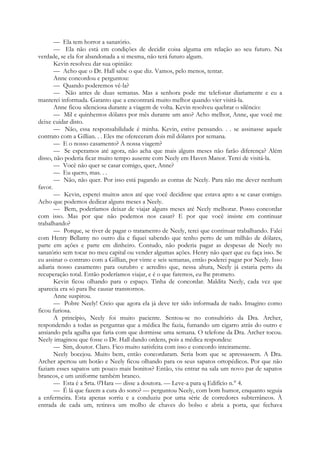 — Ela tem horror a sanatório.
— Ela não está em condições de decidir coisa alguma em relação ao seu futuro. Na
verdade, se ela for abandonada a si mesma, não terá futuro algum.
Kevin resolveu dar sua opinião:
— Acho que o Dr. Hall sabe o que diz. Vamos, pelo menos, tentar.
Anne concordou e perguntou:
— Quando poderemos vê-la?
— Não antes de duas semanas. Mas a senhora pode me telefonar diariamente e eu a
manterei informada. Garanto que a encontrará muito melhor quando vier visitá-la.
Anne ficou silenciosa durante a viagem de volta. Kevin resolveu quebrar o silêncio:
— Mil e quinhentos dólares por mês durante um ano? Acho melhor, Anne, que você me
deixe cuidar disto.
— Não, essa responsabilidade é minha. Kevin, estive pensando. . . se assinasse aquele
contrato com a Gillian. . . Eles me ofereceram dois mil dólares por semana.
— E o nosso casamento? A nossa viagem?
— Se esperamos até agora, não acha que mais alguns meses não farão diferença? Além
disso, não poderia ficar muito tempo ausente com Neely em Haven Manor. Terei de visitá-la.
— Você não quer se casar comigo, quer, Anne?
— Eu quero, mas. . .
— Não, não quer. Por isso está pagando as contas de Neely. Para não me dever nenhum
favor.
— Kevin, esperei muitos anos até que você decidisse que estava apto a se casar comigo.
Acho que podemos dedicar alguns meses a Neely.
— Bem, poderíamos deixar de viajar alguns meses até Neely melhorar. Posso concordar
com isso. Mas por que não podemos nos casar? E por que você insiste em continuar
trabalhando?
— Porque, se tiver de pagar o tratamento de Neely, terei que continuar trabalhando. Falei
com Henry Bellamy no outro dia e fiquei sabendo que tenho perto de um milhão de dólares,
parte em ações e parte em dinheiro. Contudo, não poderia pagar as despesas de Neely no
sanatório sem tocar no meu capital ou vender algumas ações. Henry não quer que eu faça isso. Se
eu assinar o contrato com a Gillian, por vinte e seis semanas, então poderei pagar por Neely. Isso
adiaria nosso casamento para outubro e acredito que, nessa altura, Neely já estaria perto da
recuperação total. Então poderíamos viajar, e é o que faremos, eu lhe prometo.
Kevin ficou olhando para o espaço. Tinha de concordar. Maldita Neely, cada vez que
aparecia era só para lhe causar transtornos.
Anne suspirou.
— Pobre Neely! Creio que agora ela já deve ter sido informada de tudo. Imagino como
ficou furiosa.
A princípio, Neely foi muito paciente. Sentou-se no consultório da Dra. Archer,
respondendo a todas as perguntas que a médica lhe fazia, fumando um cigarro atrás do outro e
ansiando pela agulha que faria com que dormisse uma semana. O telefone da Dra. Archer tocou.
Neely imaginou que fosse o Dr. Hall dando ordens, pois a médica respondeu:
— Sim, doutor. Claro. Fico muito satisfeita com isso e concordo inteiramente.
Neely bocejou. Muito bem, então concordaram. Seria bom que se apressassem. A Dra.
Archer apertou um botão e Neely ficou olhando para os seus sapatos ortopédicos. Por que não
faziam esses sapatos um pouco mais bonitos? Então, viu entrar na sala um novo par de sapatos
brancos, e um uniforme também branco.
— Esta é a Srta. 0'Hara — disse a doutora. — Leve-a para q Edifício n.° 4.
— É lá que fazem a cura do sono? — perguntou Neely, com bom humor, enquanto seguia
a enfermeira. Esta apenas sorriu e a conduziu por uma série de corredores subterrâneos. À
entrada de cada um, retirava um molho de chaves do bolso e abria a porta, que fechava
 