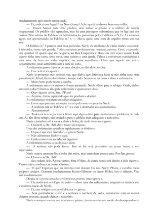 imediatamente após terem atravessado.
— Ei, onde é esse lugar? Em Nova Jersey? Acho que já andamos bem uma milha.
— Haven Manor tem vinte prédios, sem incluir o ginásio e o edifício de terapia
ocupacional. Os prédios são separados, mas há uma passagem subterrânea que os liga uns aos
outros. Nós saímos do Edifício da Administração, passamos pelos Edifícios n.°s 2 e 3 e estamos
agora nos aproximando do Edifício n.° 4. — Havia quase uma nota de orgulho cívico em sua
voz.
O Edifício n.° 4 parecia uma casa particular. Neely viu mulheres de várias idades, assistindo
à televisão, numa sala grande. Todas pareciam perfeitamente normais, pensou. Céus, o tamanho
dos quartos! O quarto que ela ocupava, na Rua Cinquenta e Dois, era três vezes maior. Cada
quarto tinha uma cama, uma mesa, uma cadeira e uma janela. Talvez a estivessem conduzindo a
uma suite de luxo no andar superior, ou coisa semelhante. Claro que aquele não era o
departamento onde administravam a cura do sono.
A enfermeira parou à porta de um cubículo, no fim do corredor.
— Este será o seu quarto.
Neely ia protestar mas pensou: ora, que diabo, que diferença fazia se não tinha uma vista
panorâmica? Afinal, ficaria dormindo o tempo todo. Sentou-se na cama e disse à enfermeira:
— Muito bem, pode trazer a agulha.
A enfermeira saiu e os minutos foram passando. Neely olhou para o relógio. Onde, diabo,
estavam todos? Chamou alto pela enfermeira e apareceram duas.
— Quer alguma coisa, Srta. 0'Hara?
— Acertou. Estou esperando que me ponham a dormir.
As enfermeiras trocaram um olhar indagador.
— Estou aqui para me submeter à cura pelo sono — repetiu Neely.
— A senhora está no Edifício n.° 4, e este é destinado aos ajustamentos.
— Ajustamentos?
— Todos os novos pacientes ficam aqui alguns dias, para avaliarmos o problema de cada
um. Ao fim desse tempo, são enviados para o edifício mais adequado a cada caso.
Neely caminhou até a mesa e abriu a bolsa, de onde tirou um cigarro.
— Chamem o Dr. Hall, deve haver um engano.
Uma das enfermeiras apanhou rapidamente os fósforos.
— O que é que está fazendo? — gritou Neely.
— Não admitimos fósforos aqui.
— Então como vou acender os cigarros?
A enfermeira tomou a sua bolsa e disse:
— A senhora não pode fumar. Isso só lhe será permitido em certas horas, e sob
supervisão.
Neely tentou arrancar-lhe a bolsa das mãos, mas eram duas contra uma. Por fim, gritou:
— Chamem o Dr. Hall!
— São ordens dele. Agora, vamos, Srta. 0'Hara. Às cinco horas terá direito a dois cigarros.
Vamos sair e conhecer as outras clientes.
— O quê? Esperam que eu conviva com doidas? Eu sou Neely 0'Hara, e escolho meus
próprios amigos. Chamem imediatamente Kevin Gillmore ou Anne Welles. Isso é ridículo. Vou
sair imediatamente.
Dirigiu-se à porta; uma das enfermeiras, porém, interceptou-a.
— Ela ainda tem o relógio de pulso — disse uma das enfermeiras, enquanto o retirava sob
a violenta reação de Neely.
— Ei, esse relógio custou mil dólares — gritou.
— Será guardado no cofre e a senhora o receberá de volta, juntamente com os outros
objetos pessoais, quando deixar o sanatório.
Neely começou a sentir um verdadeiro pânico. Jamais sentira um medo tão desesperado em
 