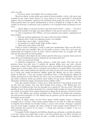 toda a sua vida.
— Por favor, chame Anne Welles. Ela vai esclarecer tudo.
Meia hora depois, as duas pílulas que tomara já haviam perdido o efeito e ela estava mais
acordada do que nunca. Neely sentia-se, às vezes, furiosa, às vezes, apavorada. E aterrorizada
também. Tocou a campainha. Apareceu uma enfermeira muito gentil, mas muito evasiva. A Srta.
0'Hara poderia fumar um cigarro imediatamente se tivesse a bondade de se dirigir ao salão. Na
verdade, era bom que se apressasse, pois se perdesse a vez só poderia fumar novamente às nove
horas.
— Quem, diabo, é você para me dizer a que horas posso fumar? — gritou. — Isto não é
um hospital de caridade. Este lugar custa muito dinheiro e exijo que me tratem com respeito.
— Nós a respeitamos, Srta. O'Hara, e em troca esperamos que respeite o regulamento de
Haven Manor.
— Não sigo nenhum regulamento. Eu é que os faço! Sou Neely O'Hara!
— Sabemos disso. Todos nós admiramos muito o seu trabalho.
— Então faça o que eu digo — insistiu Neely.
— Só atendemos às ordens do Dr. Hall e da Dra. Archer.
— Muito bem, então chame o Dr. Hall.
Voltou as costas à enfermeira e sentiu-se ainda mais amedrontada. Talvez esse Dr. Hall a
tivesse atraído para uma armadilha. Não, ele não podia se atrever a tanto. Ela é que estava tão
amedrontada que imaginava coisas. Se Anne e Kevin souberem disso, ele vai pagar caro. Mas
tudo não deve passar de um mal-entendido.
A enfermeira voltou depois de dez minutos para lhe dizer que, se quisesse fumar antes do
jantar, devia sair imediatamente, pois só dispunha de dez minutos para isso.
— Não vou me juntar às doidas!
A enfermeira desapareceu e Neely começou a andar pelo quarto. Sim, bem que ela
precisava dessa cura pelo sono. E também de algumas pílulas, pois suas mãos estavam
começando a tremer. Céus, ultimamente precisava tomar uma média de duas pílulas a cada hora,
"apenas para se manter calma. Talvez a cura pelo sono acabasse com aquele hábito. Céus, depois
da Espanha, vinte a trinta bolinhas por dia! Por outro lado, foi uma sorte ela ter saído de lá, antes
de se tornar uma viciada irrecuperável. Maldito aquele Dr. Madera, que me dera a primeira
injeção de Demerol. .. Céus, que sensação maravilhosa! Todo o medo desaparecia. Depois da
injeção, permanecera na cama durante seis horas, com um sentimento de felicidade e bem-estar
que jamais conhecera. Sentia que poderia cantar melhor do que nunca, alcançar notas jamais
alcançadas e permanecer magra, sem precisar tomar as pílulas verdes.
Claro que, quando terminava o efeito, ela se sentia miserável. Como poderia encarar mais
um dia, mais um amante, mais uma festa? Sempre havia, porém, o Dr. Madera para isso.
Aprendera em Hollywood que uma boa desculpa era se queixar de "dor nas costas". Não havia
aparelho de raios X que pudesse desmentir isso e nenhum médico poderia ter certeza de que não
era verdade. Uma queixa assim sempre proporcionava alguns dias de descanso. Funcionou muito
bem com o Dr. Madera, que resolveu contribuir com o Demerol. Em Hollywood, entretanto,
não seria possível consegui-lo. E o Dr. Madera fora tão generoso que lhe dera três injeções por
dia durante um ano inteiro.
Depois de algum tempo, ela não ficava apenas deitada quando tomava o Demerol.
Conseguia sair, ir a boates e cantar. Nunca cantara melhor em sua vida. Se o filme que estrelara
na Espanha fosse liberado nos Estados Unidos, o sucesso seria enorme. Alcançara o pináculo
com ele; estava magra e elegante, não tinha vontade de comer quando tomava Demerol. E os
olhos pareciam dois carvões de tão negros — a droga fazia aumentar as pupilas. A sua voz,
porém, era clara e pura.
Foi quando Ted lhe telegrafou da Califórnia, dizendo que reclamaria a custódia dos gémeos
se ela não voltasse para cuidar deles. Como se ela fosse permitir que seus filhos vivessem em
companhia daquela vadia! Para cúmulo de tudo, o suicídio de Jennifer. Teve de abandonar a
 