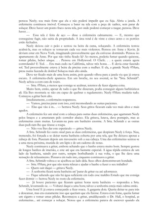 pensou Neely; sou mais forte que ela e não poderá impedir que eu fuja. Abriu a janela. A
enfermeira continuou imóvel. Começou a bater na tela com a peça de xadrez, sem parar de
soluçar. Deve haver um ponto fraco nesta tela, por onde poderei começar a rasgar, pensou. Deve
haver. . .
— Essa tela é feita de aço — disse a enfermeira calmamente. — E, mesmo que
conseguisse fugir, não sairia da propriedade. A área total é de vinte e cinco acres e os portões
estão fechados.
Neely deixou cair o peão e sentou na beira da cama, soluçando. A enfermeira tentou
acalmá-la, mas os soluços se tornavam cada vez mais violentos. Pensou em Anne e Kevin. Já
deviam estar em Nova York, imaginando provavelmente que ela estivesse dormindo. Pensou no
apartamento de Anne. Por que não tinha ficado lá? Ao menos, poderia fumar quando quisesse,
tomar pílulas, beber uísque. . . Pensou em Hollywood. O Chefe. . . a quem estaria agora
controlando? E Ted. . . Era mais cedo na Califórnia, talvez três horas. . . E devia estar fazendo
sol. Ted provavelmente estava à beira da piscina com a mulher. E ela, a grande Neely 0'Hara,
presa numa fazenda de doídos! Soluçou mais alto ainda.
Deve ter ficado mais de uma hora assim, pois quando olhou para a janela viu que já estava
escuro. A enfermeira-chefe apareceu. Em um broche, no seu avental, se lia: "Srta. Schmidt".
Neely achou-a com cara de touro.
— Srta. 0'Hara, a menos que consiga se acalmar, teremos de fazer alguma coisa.
Muito bem, então, apesar de tudo o que lhe disseram, podia conseguir alguns barbitúricos
ali. Ela lhes mostraria se não era capaz de quebrar o regulamento. Neely 0'Hara mudaria tudo.
Começou a gritar bem alto.
Imediatamente, a enfermeira reapareceu.
— Vamos, precisa parar com isso, está incomodando as outras pacientes.
— Elas que vão à m.. . — berrava Neely. Seus gritos ficavam cada vez mais altos e mais
agudos.
A enfermeira fez um sinal com a cabeça para outras duas enfermeiras, que agarraram Neely
pelos braços e a arrastaram pelo corredor abaixo. Ela gritava, lutava, dava pontapés, mas as
enfermeiras eram muitas. Levaram-na para um banheiro enorme. A Srta. Schmidt e as outras
duas pedi-ram-lhe que tirasse a roupa.
— Não vou lhes dar este espetáculo — gritou Neely.
A Srta. Schmidt fez outro sinal para as duas enfermeiras, que despiram Neely à força. Nua,
tremendo, foi forçada a se deitar numa banheira coberta por uma tela, que lhe deixava apenas a
cabeça de fora. Puseram depois um travesseiro sob a sua cabeça. Uma das enfermeiras sentou-se
a uma mesa próxima, munida de um lápis e de um caderno de notas.
Neely continuava a gritar, embora achando que o banho estava muito bom. Sempre gostou
de longos banhos de imersão, e este até que era bastante especial. A água tépida entrava de um
lado da banheira, saindo por outro, sempre borbulhando à sua volta, o que lhe dava uma
sensação de relaxamento. Pensava em tudo isto, enquanto continuava a gritar.
A Srta. Schmidt voltou e se ajoelhou ao lado dela. Seus olhos demonstravam bondade.
— Srta. 0'Hara, por que não tenta relaxar e ajudar o banho a fazer o seu trabalho?
— Quero sair daqui — gritava Neely.
— A senhorita ficará nesta banheira até 'parar de gritar ou até adormecer.
— Fique sabendo que não há água suficiente em todo esse maldito Estado que me consiga
fazer dormir — berrou Neely no rosto da enfermeira.
— Já houve pacientes que ficaram quinze horas nesta banheira — respondeu a Srta.
Schmidt, levantando-se. — Voltarei daqui a uma hora; talvez a senhorita esteja mais calma então.
Uma hora! E já estava começando a ficar rouca. A garganta doía. Queria deitar-se para trás
e descansar, mas era exatamente isso que queriam que ela fizesse. Estava com fome, queria fumar
um cigarro e tomar umas pílulas. Recomeçou a gritar, amaldiçoando o Dr. Hall, o hospital, as
enfermeiras... até começar a soluçar. Notou que a enfermeira parava de escrever quando ela
 