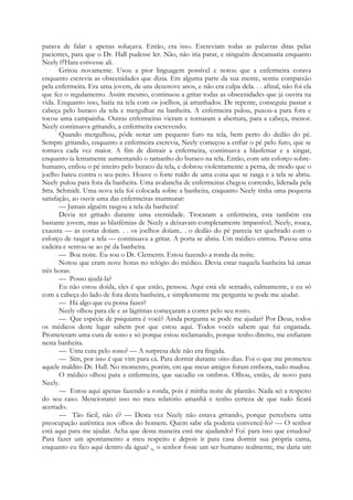 parava de falar e apenas soluçava. Então, era isso. Escreviam todas as palavras ditas pelas
pacientes, para que o Dr. Hall pudesse ler. Não, não iria parar, e ninguém descansaria enquanto
Neely 0'Hara estivesse ali.
Gritou novamente. Usou a pior linguagem possível e notou que a enfermeira corava
enquanto escrevia as obscenidades que dizia. Em alguma parte da sua mente, sentiu compaixão
pela enfermeira. Era uma jovem, de uns dezenove anos, e não era culpa dela. . . afinal, não foi ela
que fez o regulamento. Assim mesmo, continuou a gritar todas as obscenidades que já ouvira na
vida. Enquanto isso, batia na tela com os joelhos, já arranhados. De repente, conseguiu passar a
cabeça pelo buraco da tela e mergulhar na banheira. A enfermeira pulou, puxou-a para fora e
tocou uma campainha. Outras enfermeiras vieram e tornaram a abertura, para a cabeça, menor.
Neely continuava gritando, a enfermeira escrevendo.
Quando mergulhou, pôde notar um pequeno furo na tela, bem perto do dedão do pé.
Sempre gritando, enquanto a enfermeira escrevia, Neely começou a enfiar o pé pelo furo, que se
tornava cada vez maior. A fim de distrair a enfermeira, continuava a blasfemar e a xingar,
enquanto ia lentamente aumentando o tamanho do buraco na tela. Então, com um esforço sobre-
humano, enfiou o pé inteiro pelo buraco da tela, e dobrou violentamente a perna, de modo que o
joelho bateu contra o seu peito. Houve o forte ruído de uma coisa que se rasga e a tela se abriu.
Neely pulou para fora da banheira. Uma avalancha de enfermeiras chegou correndo, liderada pela
Srta. Schmidt. Uma nova tela foi colocada sobre a banheira, enquanto Neely tinha uma pequena
satisfação, ao ouvir uma das enfermeiras murmurar:
— Jamais alguém rasgou a tela da banheira!
Devia ter gritado durante uma eternidade. Trocaram a enfermeira, esta também era
bastante jovem, mas as blasfémias de Neely a deixavam completamente impassível. Neely, rouca,
exausta — as costas doíam. . . os joelhos doíam.. . o dedão do pé parecia ter quebrado com o
esforço de rasgar a tela — continuava a gritar. A porta se abriu. Um médico entrou. Puxou uma
cadeira e sentou-se ao pé da banheira.
— Boa noite. Eu sou o Dr. Clements. Estou fazendo a ronda da noite.
Notou que eram nove horas no relógio do médico. Devia estar naquela banheira há umas
três horas.
— Posso ajudá-la?
Eu não estou doida, eles é que estão, pensou. Aqui está ele sentado, calmamente, e eu só
com a cabeça do lado de fora desta banheira, e simplesmente me pergunta se pode me ajudar.
— Há algo que eu possa fazer?
Neely olhou para ele e as lágrimas começaram a correr pelo seu rosto.
— Que espécie de psiquiatra é você? Ainda pergunta se pode me ajudar? Por Deus, todos
os médicos deste lugar sabem por que estou aqui. Todos vocês sabem que fui enganada.
Prometeram uma cura de sono e só porque estou reclamando, porque tenho direito, me enfiaram
nesta banheira.
— Uma cura pelo sono? — A surpresa dele não era fingida.
— Sim, por isso é que vim para cá. Para dormir durante oito dias. Foi o que me prometeu
aquele maldito Dr. Hall. No momento, porém, em que meus amigos foram embora, tudo mudou.
O médico olhou para a enfermeira, que sacudiu os ombros. Olhou, então, de novo para
Neely.
— Estou aqui apenas fazendo a ronda, pois é minha noite de plantão. Nada sei a respeito
do seu caso. Mencionarei isso no meu relatório amanhã e tenho certeza de que tudo ficará
acertado.
— Tão fácil, não é? — Desta vez Neely não estava gritando, porque percebera uma
preocupação autêntica nos olhos do homem. Quem sabe ela poderia convencê-lo? — O senhor
está aqui para me ajudar. Acha que desta maneira está me ajudando? Foi-
para isso que estudou?
Para fazer um apontamento a meu respeito e depois ir para casa dormir sua própria cama,
enquanto eu fico aqui dentro da água? Se o senhor fosse um ser humano realmente, me daria um
 