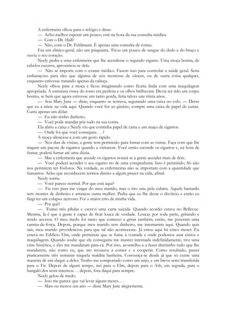 A enfermeira olhou para o relógio e disse:
— Acho melhor esperar um pouco; está na hora da sua consulta médica.
— Com o Dr. Hall?
— Não, com o Dr. Feldmann. É apenas uma consulta de rotina.
Era um clínico-geral, não um psiquiatra. Tirou um pouco de sangue do dedo e do braço e
ouviu o seu coração.
Neely pediu a uma enfermeira que lhe acendesse o segundo cigarro. Uma moça bonita, de
cabelos escuros, aproximou-se dela.
— Não se importe com o exame médico. Fazem isso para controlar a saúde geral. Seria
embaraçoso para eles que alguma de nós morresse de câncer, ou de outra coisa qualquer,
enquanto estivesse tratando apenas da cabeça.
Neely olhou para a moça e ficou imaginando como ficaria linda com uma maquilagem
apropriada. A estrutura óssea do rosto era perfeita e os olhos brilhavam. Devia ter tido um corpo
bonito, se bem que agora estivesse um tanto gorda, feria talvez uns trinta anos.
— Sou Mary Jane — disse, enquanto se sentava, segurando uma caixa no colo. — Deixe
que eu a inicie na vida aqui. Quando você for ao ginásio, compre uma caixa de papel de cartas.
Custa apenas um dólar.
— Eu não tenho dinheiro.
— Você pode mandar pôr tudo na sua conta.
Ela abriu a caixa e Neely viu que continha papel de carta e um maço de cigarros.
— Onde foi que você conseguiu. . . ?
A moça silenciou-a com um gesto rápido.
— Nos dias de visitas, a gente tem permissão para fumar com as visitas. Faça com que lhe
tragam um pacote de cigarros quando a visitarem. Você então esconde os cigarros e, na hora de
fumar, poderá fumar até uma dúzia.
— Mas a enfermeira que acende os cigarros notará se a gente acender mais de dois.
— Você poderá acender o seu cigarro no de uma companheira. Isso é permitido. Só não
nos permitem ter fósforos. Na verdade, as enfermeiras não se importam com a quantidade que
fumamos. Acho que reconhecem termos direito a algum prazer na vida, afinal.
Neely sorriu.
— Você parece normal. Por que está aqui?
— Fiz isso para me vingar do meu marido, mas o tiro saiu pela culatra. Aquele bastardo
tem montes de dinheiro e arranjou outra mulher. Pediu que eu lhe desse o divórcio e então eu
fingi ter um colapso nervoso. Foi o maior erro de minha vida.
— Por quê?
— Tomei três pílulas e escrevi uma carta suicida. Quando acordei estava no Bellevue.
Menina, lá é que a gente é capaz de ficar louca de verdade. Loucas por toda parte, gritando e
tendo acessos. O meu medo foi tanto que comecei a gritar também; então, me puseram uma
camisa-de-força. Depois, porque meu marido tem dinheiro, me internaram aqui. Quando quis
sair, meu marido providenciou para que tal não acontecesse. Já estou aqui há cinco meses. Eu
estava no Edifício Elm, onde permitem que se fume à vontade e onde podemos usar cintos e
maquilagem. Quando soube que ele conseguira me manter internada indefinidamente, tive uma
crise histérica, e eles me mandaram para cá. Por isso, aconselho-a a fazer direitinho tudo que lhe
mandarem, não como eu, que me recusava a comer e a cooperar. Como resultado, passei
praticamente três semanas naquela maldita banheira. Convença-se desde já que só existe uma
maneira de sair daqui: a deles. Tenho me comportado como um anjo, e em breve serei transferida
para o Fir. Depois de algum tempo, irei para o Elm, depois para o Ash, em seguida, para o
bangalô dos semi-internos. . . depois, fora daqui para sempre.
Neely gelou de medo.
— Isso me parece que vai levar alguns meses. . .
— Mais ou menos um ano — disse Mary Jane alegremente.
 