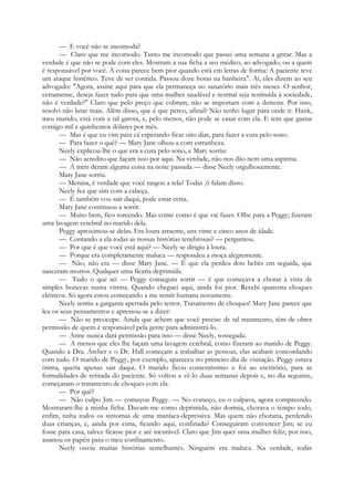 — E você não se incomoda?
— Claro que me incomodo. Tanto me incomodo que passei uma semana a gritar. Mas a
verdade é que não se pode com eles. Mostram a sua ficha a seu médico, ao advogado, ou a quem
é responsável por você. A coisa parece bem pior quando está em letras de forma: A paciente teve
um ataque histérico. Teve de ser contida. Passou doze horas na banheira". Aí, eles dizem ao seu
advogado: "Agora, assine aqui para que ela permaneça no sanatório mais três meses. O senhor,
certamente, deseja fazer tudo para que uma mulher saudável e normal seja restituída à sociedade,
não é verdade?" Claro que pelo preço que cobram, não se importam com a demora. Por isso,
resolvi não lutar mais. Além disso, que é que perco, afinal? Não tenho lugar para onde ir. Hank,
meu marido, está com a tal garota, e, pelo menos, não pode se casar com ela. E tem que gastar
comigo mil e quinhentos dólares por mês.
— Mas é que eu vim para cá esperando ficar oito dias, para fazer a cura pelo sono.
— Para fazer o quê? — Mary Jane olhou-a com estranheza.
Neely explicou-lhe o que era a cura pelo sono, e Mary sorriu:
— Não acredito que façam isso por aqui. Na verdade, não nos dão nem uma aspirina.
— A mim deram alguma coisa na noite passada — disse Neely orgulhosamente.
Mary Jane sorriu.
— Menina, é verdade que você rasgou a tela? Todas só falam disso.
Neely fez que sim com a cabeça.
— É também vou sair daqui, pode estar certa.
Mary Jane continuou a sorrir.
— Muito bem, fico torcendo. Mas conte como é que vai fazer. Olhe para a Peggy; fizeram
uma lavagem cerebral no marido dela.
Peggy aproximou-se delas. Era loura atraente, uns vinte e cinco anos de idade.
— Contando a ela todas as nossas histórias tenebrosas? — perguntou.
— Por que é que você está aqui? — Neely se dirigiu à loura.
— Porque era completamente maluca — respondeu a moça alegremente.
— Não, não era — disse Mary Jane. — É que ela perdeu dois bebés em seguida, que
nasceram mortos. Qualquer uma ficaria deprimida.
— Tudo o que sei — Peggy conseguiu sorrir — é que começava a chorar à vista de
simples bonecas numa vitrina. Quando cheguei aqui, ainda foi pior. Recebi quarenta choques
elétricos. Só agora estou começando a me sentir humana novamente.
Neely sentiu a garganta apertada pelo terror. Tratamento de choques! Mary Jane parece que
leu os seus pensamentos e apressou-se a dizer:
— Não se preocupe. Ainda que achem que você precise de tal tratamento, têm de obter
permissão de quem é responsável pela gente para administrá-lo.
— Anne nunca dará permissão para isso — disse Neely, sossegada.
— A menos que eles lhe façam uma lavagem cerebral, como fizeram ao marido de Peggy.
Quando a Dra. Archer e o Dr. Hall começam a trabalhar as pessoas, elas acabam concordando
com tudo. O marido de Peggy, por exemplo, apareceu no primeiro dia de visitação. Peggy estava
ótima, queria apenas sair daqui. O marido ficou contentíssimo e foi ao escritório, para as
formalidades de retirada do paciente. Só voltou a vê-lo duas semanas depois e, no dia seguinte,
começaram o tratamento de choques com ela.
— Por quê?
— Não culpo Jim — começou Peggy. — No começo, eu o culpava, agora compreendo.
Mostraram-lhe a minha ficha. Davam-me como deprimida, não dormia, chorava o tempo todo,
enfim, tinha todos os sintomas de uma maníaca-depressiva. Mas quem não choraria, perdendo
duas crianças, e, ainda por cima, ficando aqui, confinada? Conseguiram convencer Jim; se eu
fosse para casa, talvez ficasse pior e até incurável. Claro que Jim quer uma mulher feliz; por isso,
assinou os papéis para o meu confinamento.
Neely ouviu muitas histórias semelhantes. Ninguém era maluca. Na verdade, todas
 