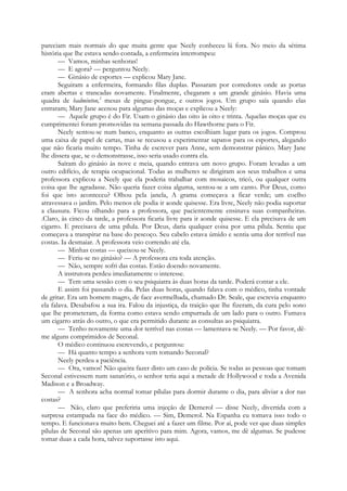 pareciam mais normais do que muita gente que Neely conheceu lá fora. No meio da sétima
história que lhe estava sendo contada, a enfermeira interrompeu:
— Vamos, minhas senhoras!
— E agora? — perguntou Neely.
— Ginásio de esportes — explicou Mary Jane.
Seguiram a enfermeira, formando filas duplas. Passaram por corredores onde as portas
eram abertas e trancadas novamente. Finalmente, chegaram a um grande ginásio. Havia uma
quadra de badminton,2
mesas de pingue-pongue, e outros jogos. Um grupo saía quando elas
entraram; Mary Jane acenou para algumas das moças e explicou a Neely:
— Aquele grupo é do Fir. Usam o ginásio das oito às oito e trinta. Aquelas moças que eu
cumprimentei foram promovidas na semana passada do Hawthorne para o Fir.
Neely sentou-se num banco, enquanto as outras escolhiam lugar para os jogos. Comprou
uma caixa de papel de cartas, mas se recusou a experimentar sapatos para os esportes, alegando
que não ficaria muito tempo. Tinha de escrever para Anne, sem demonstrar pânico. Mary Jane
lhe dissera que, se o demonstrasse, isso seria usado contra ela.
Saíram do ginásio às nove e meia, quando entrava um novo grupo. Foram levadas a um
outro edifício, de terapia ocupacional. Todas as mulheres se dirigiram aos seus trabalhos e uma
professora explicou a Neely que ela poderia trabalhar com mosaicos, tricô, ou qualquer outra
coisa que lhe agradasse. Não queria fazer coisa alguma, sentou-se a um canto. Por Deus, como
foi que isto aconteceu? Olhou pela janela, A grama começava a ficar verde; um coelho
atravessava o jardim. Pelo menos ele podia ir aonde quisesse. Era livre, Neely não podia suportar
a clausura. Ficou olhando para a professora, que pacientemente ensinava suas companheiras.
.Claro, às cinco da tarde, a professora ficaria livre para ir aonde quisesse. E ela precisava de um
cigarro. E precisava de uma pílula. Por Deus, daria qualquer coisa por uma pílula. Sentiu que
começava a transpirar na base do pescoço. Seu cabelo estava úmido e sentia uma dor terrível nas
costas. Ia desmaiar. A professora veio correndo até ela.
— Minhas costas — queixou-se Neely.
— Feriu-se no ginásio? — A professora era toda atenção.
— Não, sempre sofri das costas. Estão doendo novamente.
A instrutora perdeu imediatamente o interesse.
— Tem uma sessão com o seu psiquiatra às duas horas da tarde. Poderá contar a ele.
E assim foi passando o dia. Pelas duas horas, quando falava com o médico, tinha vontade
de gritar. Era um homem magro, de face avermelhada, chamado Dr. Seale, que escrevia enquanto
ela falava. Desabafou a sua ira. Falou da injustiça, da traição que lhe fizeram, da cura pelo sono
que lhe prometeram, da forma como estava sendo empurrada de um lado para o outro. Fumava
um cigarro atrás do outro, o que era permitido durante as consultas ao psiquiatra.
— Tenho novamente uma dor terrível nas costas — lamentava-se Neely. — Por favor, dê-
me alguns comprimidos de Seconal.
O médico continuou escrevendo, e perguntou:
— Há quanto tempo a senhora vem tomando Seconal?
Neely perdeu a paciência.
— Ora, vamos! Não queira fazer disto um caso de polícia. Se todas as pessoas que tomam
Seconal estivessem num sanatório, o senhor teria aqui a metade de Hollywood e toda a Avenida
Madison e a Broadway.
— A senhora acha normal tomar pílulas para dormir durante o dia, para aliviar a dor nas
costas?
— Não, claro que preferiria uma injeção de Demerol — disse Neely, divertida com a
surpresa estampada na face do médico. — Sim, Demerol. Na Espanha eu tomava isso todo o
tempo. E funcionava muito bem. Cheguei até a fazer um filme. Por aí, pode ver que duas simples
pílulas de Seconal são apenas um aperitivo para mim. Agora, vamos, me dê algumas. Se pudesse
tomar duas a cada hora, talvez suportasse isto aqui.
 