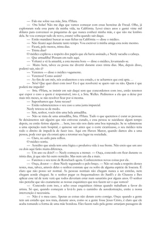 — Fale-me sobre sua mãe, Srta. 0'Hara.
— Ora bolas! Não me diga que vamos começar com essas besteiras de Freud. Olhe, já
exploraram toda essa parte da minha vida, na Califórnia. Levei cinco anos e gastei vinte mil
dólares para convencer os psiquiatras de que nunca conheci minha mãe, e que não me lembro
dela. Se vou começar tudo de novo, estarei velha quando sair daqui.
— Então mandarei buscar as suas fichas na Califórnia — disse o médico.
— Não ficarei aqui durante tanto tempo. Vou escrever à minha amiga esta noite mesmo.
— Ficará, pelo menos, trinta dias.
— Trinta dias?
O médico explicou a respeito dos papéis que ela havia assinado, e Neely sacudiu a cabeça.
— Que armadilha! Pensam em tudo aqui.
— Voltarei a vê-la amanhã, a esta mesma hora — disse o médico, levantando-se.
— Muito bem, talvez eu possa me divertir durante esses trinta dias. Mas, depois disso,
poderei sair, não é?
— Veremos — disse o médico vagamente.
— Veremos? Como assim?
— Ao fim de um mês, nós avaliaremos o seu estado, e se acharmos que está apta. . .
— Nós? Que quer dizer com isso? Eu é que resolverei se quero sair ou não. Quem é que
poderá me impedir?
— Srta. 0'Hara, se insistir em sair daqui sem que concordemos com isso, então teremos
que expor o caso a quem é responsável, isto é, a Srta. Welles. Pediremos a ela que a deixe por
mais três meses, se não resolver ficar por si mesma.
— Suponhamos que Anne recuse?
— Então submeteremos o seu caso a uma junta imparcial.
Neely retesou-se de medo.
— Sim, senhor, vocês têm uma bela armadilha.
— Não se trata de uma armadilha, Srta. 0'Hara. Tudo o que queremos é curar as pessoas.
Se deixássemos sair alguém que não estivesse curado, e essa pessoa se suicidasse algum tempo
depois, ou então ferisse alguém. . . bem, isso não nos daria uma boa reputação. Se se submetesse
a uma operação num hospital, e quisesse sair antes que o corte cicatrizasse, o seu médico teria
todo o direito de impedi-la de fazer isso. Aqui em Haven Manor, quando damos alta a uma
pessoa, pode crer que ela estará apta a retomar seu lugar na sociedade.
— Claro, no asilo para velhos.
O médico sorriu.
— Acredito que ainda tem uma lógica e produtiva vida à sua frente. Não creio que um ano
ou dois aqui farão muita diferença.
— Um ano ou dois?! — Neely começou a tremer. — Ouça, concordo em ficar durante os
trinta dias, já que não há outro remédio. Mas nem um dia a mais.
— Faremos o seu teste de Rorschach agora. Conheceremos novas coisas por ele.
— Ouça, doutor — disse Neely segurando-o pelo braço. — Não sei nada a respeito desses
testes, mas, talvez, através deles o senhor constate que eu sofro de alguma espécie de loucura. É
claro que não posso ser normal. As pessoas normais não chegam nunca a ser estrelas, nem
chegam aonde cheguei. Se o senhor pegar os frequentadores do Sardi's e do Chasens e lhes
aplicar esse tal de teste verá que todos deveriam estar num sanatório por alguns anos. Ò senhor
não percebe que são exatamente as nossas esquisitices que nos fazem ser o que somos?
— Concordo com isso, e acho essas esquisitices ótimas quando trabalham a favor do
artista. Só que, quando começam a levá-lo para o caminho da autodestruição, então a nossa
intervenção é necessária.
— Não é o meu caso. Apenas as coisas não deram certo comigo. Ouça: quando a gente
tem um estúdio que nos trata, durante anos, como se a gente fosse Jesus Cristo, é claro que ele
acaba tomando a forma de uma mãe bondosa. Eles fazem tudo pela gente: arranjam passagens de
 