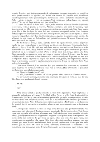 respeito de atrizes que faziam uma porção de maluquices e que eram internadas em sanatórios.
Tudo parecia tão fácil, tão agradável, até. Teriam elas também sido colhidas numa armadilha e
sentido alguma vez o terror que sentia agora? Teria sido ela a única a cair em tal armadilha? Ouça,
Nelly — disse a si mesma —, você vai conseguir. Você começou do nada e chegou a ser a estrela
que foi. Você vai sair daqui, aguente tudo com ânimo forte.
O jantar foi servido às seis e meia. Depois, todas tomaram banho de chuveiro e sentaram-
se no salão, vestindo pijamas e roupões. Algumas assistiam a um filme de televisão, Neely
lembrou-se de ter tido uma ligeira aventura com o artista que aparecia nele. Meu Deus, quanta
gente feliz lá fora. Se algum dia saísse dali, seria novamente uma grande artista. Nada de cenas,
nada de explosões temperamentais, e só duas pílulas por noite. Precisava de um cigarro, já fumara
os que havia guardado. Mary Jane deu-lhe um punhado. Algumas moças começaram a contar-lhe
a história de suas vidas e ela fazia esforço para parecer interessada. Nenhuma delas era louca,
todas estavam ali por engano.
Às dez horas da noite, a cama. Deitada, depois de alguns minutos, ouviu a respiração
regular de suas companheiras, o que indicava que já estavam dormindo. Como podia alguém
adormecer àquela hora? De meia em meia hora, entrava uma enfermeira, lanterna na mão,
iluminando cada cama. Neely fechava os olhos e fingia dormir, pois concluiriam que estava
perturbada se não conseguisse dormir. Ouviu o relógio bater meia-noite, e depois uma hora.
Ficou pensando nos pequenos luxos que todas as pessoas podiam desfrutar e que lhe eram
vedados: acender um abajur ao lado da cama e ler, acender um cigarro. Se pudesse ter isso, nem
se importaria de não ter pílulas ou uísque; ficar deitada assim, porém, era simplesmente ridículo.
Céus, se conseguisse sobreviver àquela noite, teria uma prova de que era realmente forte. Nada
mais poderia vencê-la.
Duas horas! Tinha de ir ao banheiro. Será que anotariam isso como um ato neurótico?
Céus, fazer xixi era normal. Levantou-se e saiu para o corredor. Duas enfermeiras se colocaram
imediatamente ao seu lado, perguntando;
— Algum incómodo, Srta. 0'Hara?
— Não, quero apenas fazer xixi. De vez em quando, tenho vontade de fazer xixi, à noite.
Foi ao banheiro comum, enquanto uma enfermeira ficou junto à porta, do lado de fora.
Meu Deus, nem aquilo podia fazer à vontade.
ANNE
1961
Anne estava sentada à janela fumando. A visita fora deprimente. Neely implorando e
soluçando, pedindo que a livrasse. O Dr. Hall, a Dra. Archer e o Dr. Seale, lendo relatórios,
demonstrando que Neely estava absolutamente perturbada, que tinha um esgotamento nervoso
de ambulatório com tendências suicidas, e que tirá-la do sanatório seria o mesmo que assinar o
seu atestado de óbito. Antes de falar com os médicos, prometera a Neely retirá-la imediatamente
do hospital; depois que ouviu os relatórios, achou-os mais impressionantes que as lágrimas de
Neely.
Como poderia enfrentar os olhos da amiga e lhe dizer que teria que ficar internada, pelo
menos, por mais três meses? Resolveu assinar a autorização. Kevin insistira nisso. Teria feito a
coisa mais acertada? Os médicos afirmavam que Neely devia estar num sanatório há muito
tempo, que hoje em dia isto não estigmatizava ninguém, e que quando Neely se recuperasse faria
coisas ainda mais notáveis do que fizera até agora. Claro que seria duro para Neely, mas,
considerando os resultados, valia a pena. Além disso, não estaria num lugar qualquer, mas num
hospital que, antes de tudo, era belíssimo. Bem, por mil e quinhentos dólares por mês, tinha
mesmo que ser lindo. Os olhos de Neely, entretanto, continuavam a atormentar a sua
consciência; estar encarcerada assim devia ser horrível, não importa em que lugar. Visitaria Neely
 