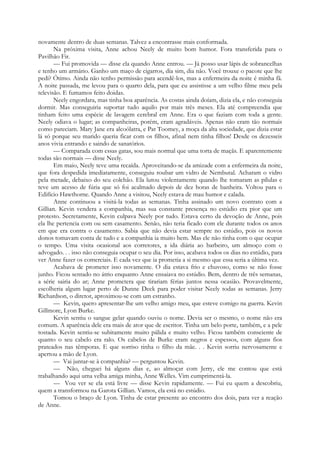 novamente dentro de duas semanas. Talvez a encontrasse mais conformada.
Na próxima visita, Anne achou Neely de muito bom humor. Fora transferida para o
Pavilhão Fir.
— Fui promovida — disse ela quando Anne entrou. — Já posso usar lápis de sobrancelhas
e tenho um armário. Ganho um maço de cigarros, dia sim, dia não. Você trouxe o pacote que lhe
pedi? Ótimo. Ainda não tenho permissão para acendê-los, mas a enfermeira da noite é minha fã.
A noite passada, me levou para o quarto dela, para que eu assistisse a um velho filme meu pela
televisão. E fumamos feito doidas.
Neely engordara, mas tinha boa aparência. As costas ainda doíam, dizia ela, e não conseguia
dormir. Mas conseguiria suportar tudo aquilo por mais três meses. Ela até compreendia que
tinham feito uma espécie de lavagem cerebral em Anne. Era o que faziam com toda a gente.
Neely odiava o lugar; as companheiras, porém, eram agradáveis. Apenas não eram tão normais
como pareciam. Mary Jane era alcoólatra, e Pat Toomey, a moça da alta sociedade, que dizia estar
lá só porque seu marido queria ficar com os filhos, afinal nem tinha filhos! Desde os dezesseis
anos vivia entrando e saindo de sanatórios.
— Comparada com essas gatas, sou mais normal que uma torta de maçãs. E aparentemente
todas são normais — disse Neely.
Em maio, Neely teve uma recaída. Aproveitando-se da amizade com a enfermeira da noite,
que fora despedida imediatamente, conseguiu roubar um vidro de Nembutal. Acharam o vidro
pela metade, debaixo do seu colchão. Ela lutou violentamente quando lhe tomaram as pílulas e
teve um acesso de fúria que só foi acalmado depois de dez horas de banheira. Voltou para o
Edifício Hawthorne. Quando Anne a visitou, Neely estava de mau humor e calada.
Anne continuou a visitá-la todas as semanas. Tinha assinado um novo contrato com a
Gillian. Kevin vendera a companhia, mas sua constante presença no estúdio era pior que um
protesto. Secretamente, Kevin culpava Neely por tudo. Estava certo da devoção de Anne, pois
ela lhe pertencia com ou sem casamento. Senão, não teria ficado com ele durante todos os anos
em que era contra o casamento. Sabia que não devia estar sempre no estúdio, pois os novos
donos tomavam conta de tudo e a companhia ia muito bem. Mas ele não tinha com o que ocupar
o tempo. Uma visita ocasional aos corretores, a ida diária ao barbeiro, um almoço com o
advogado. . . isso não conseguia ocupar o seu dia. Por isso, acabava todos os dias no estúdio, para
ver Anne fazer os comerciais. E cada vez que ia prometia a si mesmo que essa seria a última vez.
Acabava de prometer isso novamente. O dia estava frio e chuvoso, como se não fosse
junho. Ficou sentado no átrio enquanto Anne ensaiava no estúdio. Bem, dentro de três semanas,
a série sairia do ar; Anne prometera que tirariam férias juntos nessa ocasião. Provavelmente,
escolheria algum lugar perto de Dunne Deck para poder visitar Neely todas as semanas. Jerry
Richardson, o diretor, aproximou-se com um estranho.
— Kevin, quero apresentar-lhe um velho amigo meu, que esteve comigo na guerra. Kevin
Gillmore, Lyon Burke.
Kevin sentiu o sangue gelar quando ouviu o nome. Devia ser o mesmo, o nome não era
comum. A aparência dele era mais de ator que de escritor. Tinha um belo porte, também, e a pele
tostada. Kevin sentiu-se subitamente muito pálida e muito velho. Ficou também consciente de
quanto o seu cabelo era ralo. Os cabelos de Burke eram negros e espessos, com alguns fios
prateados nas têmporas. E que sorriso tinha o filho da mãe. . . Kevin sorriu nervosamente e
apertou a mão de Lyon.
— Vai juntar-se à companhia? — perguntou Kevin.
— Não, cheguei há alguns dias e, ao almoçar com Jerry, ele me contou que está
trabalhando aqui uma velha amiga minha, Anne Welles. Vim cumprimentá-la.
— Vou ver se ela está livre — disse Kevin rapidamente. — Fui eu quem a descobriu,
quem a transformou na Garota Gillian. Vamos, ela está no estúdio.
Tomou o braço de Lyon. Tinha de estar presente ao encontro dos dois, para ver a reação
de Anne.
 