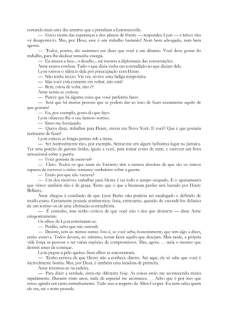cortando mais uma das amarras que a prendiam a Lawrenceville.
— Estou ciente das esperanças e dos planos de Henry — respondeu Lyon — e talvez não
vá desapontá-lo. Mas, por Deus, esse é um trabalho bastardo! Nem bem advogado, nem bem
agente.
— Todos, porém, são unânimes em dizer que você é um dínamo. Você deve gostar do
trabalho, para lhe dedicar tamanha energia.
— Eu amava a luta... o desafio... até mesmo a diplomacia das conversações.
Anne estava confusa. Tudo o que dizia vinha em contradição ao que diziam dele.
Lyon tomou o silêncio dela por preocupação com Henry.
— Não tenha receio. Vai ver, só tive uma fadiga temporária.
— Mas você está contente em voltar, não está?
— Bem, estou de volta, não é?
Anne sentia-se curiosa.
— Parece que há alguma coisa que você preferiria fazer.
— Será que há muitas pessoas que se podem dar ao luxo de fazer exatamente aquilo de
que gostam?
— Eu, por exemplo, gosto do que faço.
Lyon ofereceu-lhe o seu famoso sorriso.
— Sinto-me lisonjeado.
— Quero dizer, trabalhar para Henry, morar em Nova York. E você? Que é que gostaria
realmente de fazer?
Lyon esticou as longas pernas sob a mesa.
— Ser horrivelmente rico, por exemplo. Sentar-me em algum belíssimo lugar na Jamaica.
Ter uma porção de garotas lindas, iguais a você, para tomar conta de mim, e escrever um livro
sensacional sobre a guerra.
— Você gostaria de escrever?
— Claro. Todos os que saem do Exército têm a certeza absoluta de que são os únicos
capazes de escrever o único romance verdadeiro sobre a guerra.
— Então por que não escreve?
— Um dos motivos: trabalhar para Henry é ter todo o tempo ocupado. E o apartamento
que vimos também não é de graça. Temo que o que a literatura perder será lucrado por Henry
Bellamy.
Anne chegou à conclusão de que Lyon Burke não poderia ser catalogado e definido de
modo exato. Certamente possuía sentimentos; fazia, entretanto, questão de escondê-los debaixo
de um sorriso ou de uma afirmação contraditória.
— É estranho, mas tenho certeza de que você não é dos que desistem — disse Anne
categoricamente.
Os olhos de Lyon estreitaram-se.
— Perdão, acho que não entendi.
— Desistir, sem ao menos tentar. Isto é, se você acha, honestamente, que tem algo a dizer,
então escreva. Todos devem, no mínimo, tentar fazer aquilo que desejam. Mais tarde, a própria
vida força as pessoas a ter várias espécies de compromissos. Mas, agora. . . seria o mesmo que
desistir antes de começar.
Lyon pegou-a pelo queixo. Seus olhos se encontraram.
— Tenho certeza de que Henry não a conhece direito. Até aqui, ele só sabe que você é
incrivelmente bonita. Mas, por Deus, é também uma lutadora de primeira.
Anne recostou-se na cadeira.
— Para dizer a verdade, sinto-me diferente hoje. As coisas estão me acontecendo muito
rapidamente. Durante vinte anos, nada de especial me aconteceu. . . Acho que é por isso que
estou agindo um tanto estranhamente. Tudo isso a respeito de Allen Cooper. Eu nem sabia quem
ele era, até a noite passada.
 