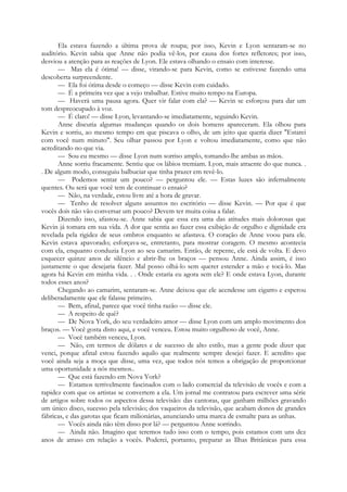 Ela estava fazendo a última prova de roupa; por isso, Kevin e Lyon sentaram-se no
auditório. Kevin sabia que Anne não podia vê-los, por causa dos fortes refletores; por isso,
desviou a atenção para as reações de Lyon. Ele estava olhando o ensaio com interesse.
— Mas ela é ótima! — disse, virando-se para Kevin, como se estivesse fazendo uma
descoberta surpreendente.
— Ela foi ótima desde o começo — disse Kevin com cuidado.
— É a primeira vez que a vejo trabalhar. Estive muito tempo na Europa.
— Haverá uma pausa agora. Quer vir falar com ela? — Kevin se esforçou para dar um
tom despreocupado à voz.
— É claro! — disse Lyon, levantando-se imediatamente, seguindo Kevin.
Anne discutia algumas mudanças quando os dois homens apareceram. Ela olhou para
Kevin e sorriu, ao mesmo tempo em que piscava o olho, de um jeito que queria dizer "Estarei
com você num minuto". Seu olhar passou por Lyon e voltou imediatamente, como que não
acreditando no que via.
— Sou eu mesmo — disse Lyon num sorriso amplo, tomando-lhe ambas as mãos.
Anne sorriu fracamente. Sentiu que os lábios tremiam. Lyon, mais atraente do que nunca. .
. De algum modo, conseguiu balbuciar que tinha prazer em revê-lo.
— Podemos sentar um pouco? — perguntou ele. — Estas luzes são infernalmente
quentes. Ou será que você tem de continuar o ensaio?
— Não, na verdade, estou livre até a hora de gravar.
— Tenho de resolver alguns assuntos no escritório — disse Kevin. — Por que é que
vocês dois não vão conversar um pouco? Devem ter muita coisa a falar.
Dizendo isso, afastou-se. Anne sabia que essa era uma das atitudes mais dolorosas que
Kevin já tomara em sua vida. A dor que sentia ao fazer essa exibição de orgulho e dignidade era
revelada pela rigidez de seus ombros enquanto se afastava. O coração de Anne voou para ele.
Kevin estava apavorado; esforçava-se, entretanto, para mostrar coragem. O mesmo acontecia
com ela, enquanto conduzia Lyon ao seu camarim. Então, de repente, ele está de volta. E devo
esquecer quinze anos de silêncio e abrir-lhe os braços — pensou Anne. Ainda assim, é isso
justamente o que desejaria fazer. Mal posso olhá-lo sem querer estender a mão e tocá-lo. Mas
agora há Kevin em minha vida. . . Onde estaria eu agora sem ele? E onde estava Lyon, durante
todos esses anos?
Chegando ao camarim, sentaram-se. Anne deixou que ele acendesse um cigarro e esperou
deliberadamente que ele falasse primeiro.
— Bem, afinal, parece que você tinha razão — disse ele.
— A respeito de quê?
— De Nova York, do seu verdadeiro amor — disse Lyon com um amplo movimento dos
braços. — Você gosta disto aqui, e você venceu. Estou muito orgulhoso de você, Anne.
— Você também venceu, Lyon.
— Não, em termos de dólares e de sucesso de alto estilo, mas a gente pode dizer que
venci, porque afinal estou fazendo aquilo que realmente sempre desejei fazer. E acredito que
você ainda seja a moça que disse, uma vez, que todos nós temos a obrigação de proporcionar
uma oportunidade a nós mesmos..
— Que está fazendo em Nova York?
— Estamos terrivelmente fascinados com o lado comercial da televisão de vocês e com a
rapidez com que os artistas se convertem a ela. Um jornal me contratou para escrever uma série
de artigos sobre todos os aspectos dessa televisão: das cantoras, que ganham milhões gravando
um único disco, sucesso pela televisão; dos vaqueiros da televisão, que acabam donos de grandes
fábricas, e das garotas que ficam milionárias, anunciando uma marca de esmalte para as unhas.
— Vocês ainda não têm disso por lá? — perguntou Anne sorrindo.
— Ainda não. Imagino que teremos tudo isso com o tempo, pois estamos com uns dez
anos de atraso em relação a vocês. Poderei, portanto, preparar as Ilhas Britânicas para essa
 