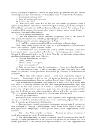 invasão, que chegará lá algum dia. Claro que está longe daquilo que pretendia fazer, mas foi uma
surpresa agradável. Pelo menos me dá a oportunidade de visitar os Estados Unidos novamente.
— Quanto tempo pretende ficar?
— Umas seis semanas, mais ou menos.
— Já esteve com Henry?
— Almoçamos juntos ontem. Ele me disse que está cansado, que pretende vender a
agência. George Bellows está tentando obter dinheiro para a compra, e, se ele não conseguir, a
Johnson Harris comprará a parte de Henry. Estive com George, também. Não há dúvida de que
a aparência dele é bastante próspera, mas não o invejo. É sempre a mesma corrida de ratos —
acrescentou Lyon, acendendo um cigarro.
— Não se consegue nada facilmente, Lyon.
— Não, nem mesmo este trabalho jornalístico que pretendo fazer. Há uma porção de
cifras que deverão ser anotadas e conferidas, e alguma pesquisa. Mas é divertido.
Debruçou-se sobre a mesinha e pegou as mãos de Anne.
— E você? Nem casamento, nem filhos; Henry me disse que ainda está solteira.
Anne virou o rosto e intimamente torceu para que a pesada maquilagem disfarçasse o seu
rubor. Lyon continuava a segurar suas mãos e a falar:
— Eu também ainda estou na estaca zero, e esta é a minha única queixa. Nunca mais
houve alguém como você, Anne. Nem poderia haver. — Fez uma pausa, depois continuou. —
Gostaria de vê-la enquanto estiver em Nova York, Anne. Se você não puder, compreenderei,
pois Henry insinuou que você e Kevin Gillmore...
— Claro que poderemos nos ver, Lyon.
— Ótimo! Quando?
— Amanhã à noite, se você quiser.
— Onde posso encontrá-la?
— Deixe que eu o chame — disse Anne rapidamente. — Estarei fora o dia todo amanhã.
Lyon anotou o seu endereço e o telefone num pedaço de papel. Anne notou que o hotel
ficava a três quarteirões do seu apartamento. Sorriu e disse que o chamaria por volta das seis no
dia seguinte.
— Muito bem, então jantaremos juntos — disse Lyon, alegremente, enquanto se
levantava. — Agora, preciso ir, pois sei que você gostará de descansar um pouco antes de
aparecer diante daquelas câmaras. Estou tão orgulhoso de você, Anne. . . Então, até amanhã.
Anne permaneceu sentada durante longo tempo, sem se mexer. Então, Lyon voltara. Nada
havia mudado. Nada? Ela já não tinha vinte anos e esse tempo provocara mudanças. Agora havia
Kevin, que lhe dera amor, confiança em si mesma e a carreira. Kevin precisa tanto de mim,
pensou, mas é só aparecer Lyon que começo a agir como uma idiota, pronta a esquecer todos
estes anos de silêncio sem uma palavra. Amanhã vou telefonar a ele e dizer que estou ocupada.
Talvez nem o chame. Talvez o deixe esperando, tal como o esperei durante anos.
Mas sabia que voltaria a vê-lo.
Kevin não tocou no assunto até o fim do jantar. Perguntou, então, despreocupadamente, o
que fazia Lyon em Nova York. Ela contou e Kevin ouviu-a atentamente, enquanto olhava para o
copo de conhaque que tinha nas mãos. Depois, disse:
— Bem, agora que o conheci, compreendo .perfeitamente que uma moça de vinte anos se
sinta atraída por ele. Claro que o achei um pouco vistoso demais, bonito mesmo, e, ainda por
cima, aquele afetado sotaque inglês. Acredito que uma mulher, jovem e impressionável, o ache
irresistível.
— Sim — disse Anne, tomando a sua bebida. — Acontece que parte do seu encanto é
devido à inconsciência que ele tem de sua boa aparência.
— Ora, não queira enganar a si mesma. — A voz de Kevin demonstrava um leve traço de
irritação. — Aquele pássaro conhece a força que tem e se aproveita de sua estampa. Não faz o
mínimo gesto em vão. E sabe, também, como agradar os homens. Até eu teria simpatizado com
 