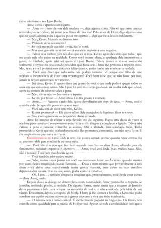 ele se não fosse o seu Lyon Burke.
Anne sorriu e apanhou um cigarro.
— Anne — o tom de voz dele mudara —, diga alguma coisa. Não vê que estou apenas
tentando parecer calmo, tal como nos filmes de cinema? Pelo amor de Deus, diga alguma coisa
que me ajude, alguma coisa à qual eu possa me agarrar. . . diga que ele a deixou indiferente.
— Não, Kevin. Mentiria se dissesse isso.
— Pretende vê-lo novamente?
— Se você me pedir que não o veja, não o verei.
— Mas você gostaria de vê-lo? —- A voz dele implorava uma negativa.
— Talvez seja melhor para nós dois que eu o veja. Talvez agora descubra que tudo o que
me atraiu nele não existe na realidade. Como você mesmo disse, a aparência dele impressiona a
gente; na verdade, agora não sei quem é Lyon Burke. Talvez nunca o tivesse conhecido
realmente, e tivesse me apaixonado pela ideia que fazia dele. Henry me preveniu a respeito disso.
Mas, se eu e você pretendemos ainda ser felizes juntos, então tenho que conhecer a verdade.
— Você quer dizer que tudo entre nós poderá terminar, só porque esse filho da mãe
recebeu a incumbência de fazer uma reportagem? Você bem sabe que, se não fosse por isso,
jamais se teriam encontrado novamente.
— Sei disso, Kevin. E quero dizer que gosto de você e que nada poderá apagar todos os
anos em que estivemos juntos. Mas Lyon foi um marco tão profundo na minha vida que, afinal,
agora eu gostaria de saber se valeu a pena.
— Não, não o veja. — Seu tom era áspero.
— Kevin, por favor. — Anne olhou à volta, pouco à vontade.
— Anne. . . — Agarrou a mão dela, quase derrubando um copo de água. — Anne, você é
a minha vida. Sei que não posso viver sem você.
— Você não terá de viver sem mim, Kevin.
— É uma promessa? — Ela viu os olhos dele marejados de lágrimas, fixos nos seus.
— Sim, é uma promessa — respondeu Anne arrasada.
Anne foi incapaz de chegar a uma decisão no dia seguinte. Pegou uma dúzia de vezes o
telefone para cancelar o compromisso com Lyon e não chegou a completar a ligação. Talvez não
valesse a pena e pudesse voltar-lhe as costas, feliz e aliviada. Isso resolveria tudo. Tinha
prometido a Kevin que não o abandonaria; não lhe prometera, entretanto, que não veria Lyon. E
ela simplesmente precisava ver Lyon.
Encontraram-se no Little Club às sete. Ele estava sentado no bar quando Anne entrou; foi
ao encontro dela para conduzi-la até uma mesa.
— Você não é o tipo que fica bem sentada num bar — disse Lyon, olhando para ela
firmemente, enquanto esperava o aperitivo. — Anne, você está linda. Não mudou nada. Não,
não é verdade. Está bem mais bonita agora.
— Você também não mudou muito.
— Sabe, muitas vezes pensei em você — continuou Lyon. — Às vezes, quando ansiava
por você, ficava imaginando loucas fantasias. . . Dizia a mim mesmo que provavelmente a esta
altura você devia estar transformada numa gorda matrona, com cinco ou seis pirralhos
dependurados na saia. Pelo menos, assim, podia voltar a trabalhar.
— Oh, Lyon. . . também cheguei a imaginar que, provavelmente, você devia estar careca
— disse Anne, rindo.
Depois disso, o diálogo se desenvolveu com naturalidade. Anne contou-lhe a respeito de
Jennifer, omitindo, porém, a verdade. De alguma forma, Anne sentia que a imagem de Jennifer
devia permanecer bela para sempre na memória de todos, e não enodoada pela ideia de um
câncer. Discutiram, depois, a respeito de Neely. Henry já lhe contara a história, e Lyon não podia
acreditar que aquilo pudesse acontecer à garota inocente e viva que tinha conhecido.
— O talento dela é incontestável. É incrivelmente popular na Inglaterra. Os filmes dela
eram de ótima qualidade para o padrão de Hollywood. Apesar de toda a artificialidade com que a
 
